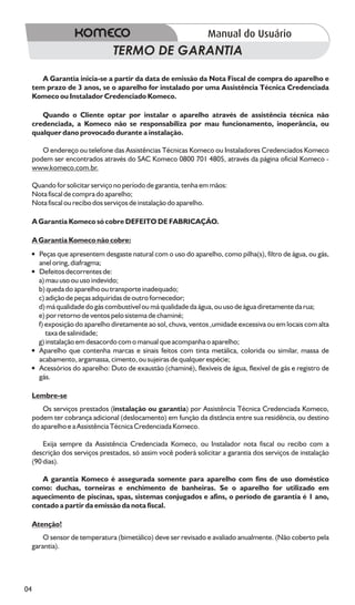 TERMO DE GARANTIA

        A Garantia inicia-se a partir da data de emissão da Nota Fiscal de compra do aparelho e
     tem prazo de 3 anos, se o aparelho for instalado por uma Assistência Técnica Credenciada
     Komeco ou Instalador Credenciado Komeco.

        Quando o Cliente optar por instalar o aparelho através de assistência técnica não
     credenciada, a Komeco não se responsabiliza por mau funcionamento, inoperância, ou
     qualquer dano provocado durante a instalação.

        O endereço ou telefone das Assistências Técnicas Komeco ou Instaladores Credenciados Komeco
     podem ser encontrados através do SAC Komeco 0800 701 4805, através da página oficial Komeco -
     www.komeco.com.br.

     Quando for solicitar serviço no período de garantia, tenha em mãos:
     Nota fiscal de compra do aparelho;
     Nota fiscal ou recibo dos serviços de instalação do aparelho.

     A Garantia Komeco só cobre DEFEITO DE FABRICAÇÃO.

     A Garantia Komeco não cobre:
     ÿ
     Peças que apresentem desgaste natural com o uso do aparelho, como pilha(s), filtro de água, ou gás,
     anel oring, diafragma;
     ÿ
     Defeitos decorrentes de:
     a) mau uso ou uso indevido;
     b) queda do aparelho ou transporte inadequado;
     c) adição de peças adquiridas de outro fornecedor;
     d) má qualidade do gás combustível ou má qualidade da água, ou uso de água diretamente da rua;
     e) por retorno de ventos pelo sistema de chaminé;
     f) exposição do aparelho diretamente ao sol, chuva, ventos ,umidade excessiva ou em locais com alta
        taxa de salinidade;
     g) instalação em desacordo com o manual que acompanha o aparelho;
     ÿ contenha marcas e sinais feitos com tinta metálica, colorida ou similar, massa de
     Aparelho que
     acabamento, argamassa, cimento, ou sujeiras de qualquer espécie;
     ÿ aparelho: Duto de exaustão (chaminé), flexíveis de água, flexível de gás e registro de
     Acessórios do
     gás.

     Lembre-se
         Os serviços prestados (instalação ou garantia) por Assistência Técnica Credenciada Komeco,
     podem ter cobrança adicional (deslocamento) em função da distância entre sua residência, ou destino
     do aparelho e a Assistência Técnica Credenciada Komeco.

         Exija sempre da Assistência Credenciada Komeco, ou Instalador nota fiscal ou recibo com a
     descrição dos serviços prestados, só assim você poderá solicitar a garantia dos serviços de instalação
     (90 dias).

        A garantia Komeco é assegurada somente para aparelho com fins de uso doméstico
     como: duchas, torneiras e enchimento de banheiras. Se o aparelho for utilizado em
     aquecimento de piscinas, spas, sistemas conjugados e afins, o período de garantia é 1 ano,
     contado a partir da emissão da nota fiscal.

     Atenção!
         O sensor de temperatura (bimetálico) deve ser revisado e avaliado anualmente. (Não coberto pela
     garantia).




04
 