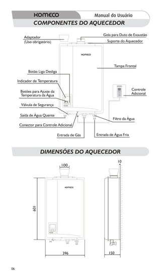 COMPONENTES DO AQUECEDOR
                                                     Gola para Duto de Exaustão
         Adaptador
         (Uso obrigatório)                             Suporte do Aquecedor




                                                           Tampa Frontal
           Botão Liga Desliga

     Indicador de Temperatura

                                                                        Controle
      Botões para Ajuste da
      Temperatura da Água                                               Adicional

       Válvula de Segurança

      Saída de Água Quente
                                                           Filtro da Água
      Conector para Controle Adicional

                                Entrada de Gás   Entrada de Água Fria



                    DIMENSÕES DO AQUECEDOR
                                                              10
                                  100
              601




                                   396                  150


06
 