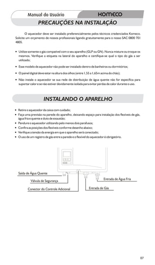 PRECAUÇÕES NA INSTALAÇÃO
        O aquecedor deve ser instalado preferencialmente pelos técnicos credenciados Komeco.
Solicite um orçamento de nossos profissionais ligando gratuitamente para o nosso SAC 0800 701
4805.

? somente o gás compatível com o seu aparelho (GLP ou GN). Nunca misture ou troque os
Utilize
mesmos. Verifique a etiqueta na lateral do aparelho e certifique-se qual o tipo do gás a ser
utilizado;
?modelo de aquecedor não pode ser instalado dentro de banheiros ou dormitórios;
Esse
? digital deve estar na altura dos olhos (entre 1,55 a 1,65m acima do chão);
O painel
?instale o aquecedor se sua rede de distribuição de água quente não for específica para
Não
suportar calor e se não estiver devidamente isolada para evitar perdas de calor durante o uso.



                     INSTALANDO O APARELHO
? o aquecedor da caixa com cuidado;
Retire
?uma previsão na parede do aparelho, deixando espaço para instalação dos flexíveis de gás,
Faça
água fria e quente e duto de exaustão;
? o aquecedor utilizando pelo menos dois parafusos;
Pendure
? as posições dos flexíveis conforme desenho abaixo;
Confira
?
Verifique a tensão da energia em que o aparelho será conectado;
? de um registro de gás entre a parede e o flexível do aquecedor é obrigatório.
O uso




  Saída de Água Quente
                                                                  Entrada de Água Fria
           Válvula de Segurança

         Conector do Controle Adicional                Entrada de Gás




                                                                                                 07
 