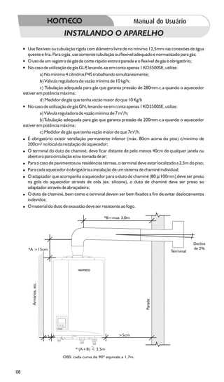 INSTALANDO O APARELHO
     ? Use flexíveis ou tubulação rígida com diâmetro livre de no mínimo 12,5mm nas conexões de água
       quente e fria. Para o gás, use somente tubulação ou flexível adequado e normatizado para gás;
     ? de um registro de gás de corte rápido entre a parede e o flexível de gás é obrigatório;
       O uso
     ? de utilização de gás GLP levando-se em conta apenas 1 KO3500SE, utilize:
       No caso                           ,
              a) No mínimo 4 cilindros P45 trabalhando simultaneamente;
              b) Válvula reguladora de vazão mínima de 10 kg/h;
              c) Tubulação adequada para gás que garanta pressão de 280mm.c.a quando o aquecedor
     estiver em potência máxima;
              d) Medidor de gás que tenha vazão maior do que 10 Kg/h
     ? de utilização de gás GN, levando-se em conta apenas 1 KO3500SE, utilize:
       No caso
              a) Válvula reguladora de vazão mínima de 7 m³/h;
              b)Tubulação adequada para gás que garanta pressão de 200mm.c.a quando o aquecedor
     estiver em potência máxima;
              c) Medidor de gás que tenha vazão maior do que 7m³/h.
     ? É obrigatório existir ventilação permanente inferior (máx. 80cm acima do piso) c/mínimo de
       200cm² no local da instalação do aquecedor;
     ? O terminal do duto de chaminé, deve ficar distante de pelo menos 40cm de qualquer janela ou
       abertura para circulação e/ou tomada de ar;
     ?o caso de pavimentos ou residências térreas, o terminal deve estar localizado a 2,5m do piso;
       Para
     ?cada aquecedor é obrigatória a instalação de um sistema de chaminé individual;
       Para
     ? O adaptador que acompanha o aquecedor para o duto de chaminé (80 p/100mm) deve ser preso
       na gola do aquecedor através de cola (ex. silicone), o duto de chaminé deve ser preso ao
       adaptador através de abraçadeira;
     ? de chaminé, bem como o terminal devem ser bem fixados a fim de evitar deslocamentos
       O duto
       indevidos;
     ? O material do duto de exaustão deve ser resistente ao fogo.

                                                       *B=max 3,0m




                                                                                               Declive
       *A >15cm                                                                                de 2%
                                                                                    Terminal
         Armários, etc.




                                                                           Parede




                          >5cm                                 >5cm


                                       * (A+B) < 3,5m

                                 OBS: cada curva de 90º equivale a 1,7m.


08
 