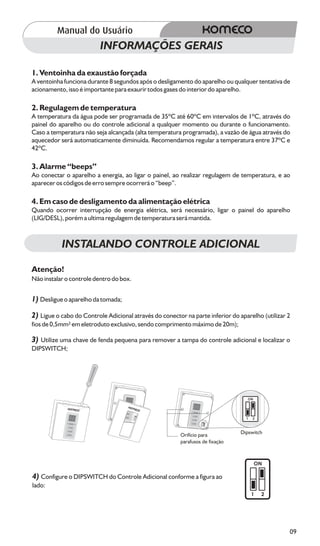 INFORMAÇÕES GERAIS

1. Ventoinha da exaustão forçada
A ventoinha funciona durante 8 segundos após o desligamento do aparelho ou qualquer tentativa de
acionamento, isso é importante para exaurir todos gases do interior do aparelho.

2. Regulagem de temperatura
A temperatura da água pode ser programada de 35ºC até 60ºC em intervalos de 1ºC, através do
painel do aparelho ou do controle adicional a qualquer momento ou durante o funcionamento.
Caso a temperatura não seja alcançada (alta temperatura programada), a vazão de água através do
aquecedor será automaticamente diminuída. Recomendamos regular a temperatura entre 37ºC e
42ºC.

3. Alarme “beeps”
Ao conectar o aparelho a energia, ao ligar o painel, ao realizar regulagem de temperatura, e ao
aparecer os códigos de erro sempre ocorrerá o “beep”.

4. Em caso de desligamento da alimentação elétrica
Quando ocorrer interrupção de energia elétrica, será necessário, ligar o painel do aparelho
(LIG/DESL), porém a ultima regulagem de temperatura será mantida.



           INSTALANDO CONTROLE ADICIONAL

Atenção!
Não instalar o controle dentro do box.


1) Desligue o aparelho da tomada;

2) Ligue o cabo do Controle Adicional através do conector na parte inferior do aparelho (utilizar 2
fios de 0,5mm² em eletroduto exclusivo, sendo comprimento máximo de 20m);

3) Utilize uma chave de fenda pequena para remover a tampa do controle adicional e localizar o
DIPSWITCH;




                                                                                   ON




                                                                                  1   2




                                                         Orifício para          Dipswitch
                                                         parafusos de fixação



                                                                                        ON

4) Configure o DIPSWITCH do Controle Adicional conforme a figura ao
lado:
                                                                                      1   2




                                                                                                  09
 