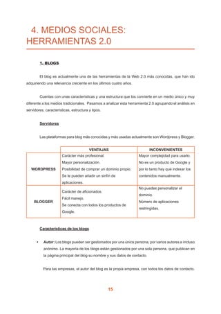 15
4. MEDIOS SOCIALES:
HERRAMIENTAS 2.0
	
	 1. BLOGS
	 El blog es actualmente una de las herramientas de la Web 2.0 más conocidas, que han ido
adquiriendo una relevancia creciente en los últimos cuatro años.
	 Cuentas con unas características y una estructura que los convierte en un medio único y muy
diferente a los medios tradicionales. Pasamos a analizar esta herramienta 2.0 agrupando el análisis en
servidores, características, estructura y tipos.
	 Servidores
	 Las plataformas para blog más conocidas y más usadas actualmente son Wordpress y Blogger.
VENTAJAS INCONVENIENTES
WORDPRESS
Carácter más profesional.
Mayor personalización.
Posibilidad de comprar un dominio propio.
Se le pueden añadir un sinfín de
aplicaciones.	
Mayor complejidad para usarlo.
No es un producto de Google y
por lo tanto hay que indexar los
contenidos manualmente.
BLOGGER
Carácter de aficionados.
Fácil manejo.
Se conecta con todos los productos de
Google.
No puedes personalizar el
dominio.
Número de aplicaciones
restringidas.
		
	 Características de los blogs
•	 Autor: Los blogs pueden ser gestionados por una única persona, por varios autores e incluso
anónimo. La mayoría de los blogs están gestionados por una sola persona, que publican en
la página principal del blog su nombre y sus datos de contacto.
Para las empresas, el autor del blog es la propia empresa, con todos los datos de contacto.
 