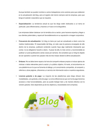 16
Aunque también se pueden nombrar a varios trabajadores como autores para que colaboren
en la actualización del blog, pero el registro del mismo siempre será la empresa, para que
tenga el carácter corporativo que se requiere.
•	 Especialización: La tendencia actual es que los blogs estén dedicados a un tema en
particular, para diferenciarse y hacerse un hueco en la blogosfera.
Las empresas deben destacar con la temática de su sector, para hacerse expertos y llegar a
sus clientes potenciales y repercutir favorablemente en su reputación e imagen corporativa.
•	 Frecuencia de actualización: Un blog no tiene por qué ser actualizado a diario como los
medios tradicionales. El responsable del blog, en este caso la persona encargada de ello
dentro de la empresa, publicará contenido cuando haya algo realmente interesante que
contar, no es obligatorio hacerlo a diario. A pesar de ello, lo más común y recomendable es
publicar un post (publicación) varias veces por semana. Se considera que un blog ha dejado
de ser operativo cuando han pasado más de tres meses desde la última actualización.
•	 Enlaces: No se debe tener reparo a la hora de compartir enlaces propios e incluso ajenos de
noticias o datos relevantes para tu sector y tu público objetivo. Al revés, al encontrarnos en
una plataforma en la que se fomenta el diálogo y el conocimiento compartido, al compartir y
referirse a otras páginas, ofrecemos un servicio de información extra a nuestros seguidores.
•	 Licencia gratuita o de pago: La mayoría de las plataformas para blogs ofrecen dos
modalidades, una gratuita y otra de pago. La única diferencia es que con la de pago tenemos
accesos a más funcionalidades, pero se puede trabajar bien y de manera efectiva con la
versión gratuita. Esto dependerá ya de los objetivos y necesidades de la empresa.
 
