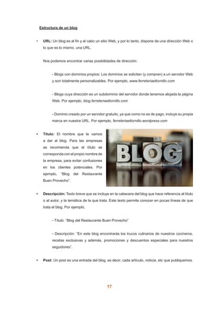 17
	 Estructura de un blog
•	 URL: Un blog es al fin y al cabo un sitio Web, y por lo tanto, dispone de una dirección Web o
lo que es lo mismo, una URL.
Nos podemos encontrar varias posibilidades de dirección:
- Blogs con dominios propios: Los dominios se solicitan (y compran) a un servidor Web
y son totalmente personalizables. Por ejemplo, www.ferreteriaeltornillo.com
- Blogs cuya dirección es un subdominio del servidor donde tenemos alojada la página
Web. Por ejemplo, blog.ferreteriaeltornillo.com
- Dominio creado por un servidor gratuito, ya que como no es de pago, incluye su propia
marca en nuestra URL. Por ejemplo, ferreteriaeltornillo.wordpress.com
•	 Título: El nombre que le vamos
a dar al blog. Para las empresas
se recomienda que el título se
corresponda con el propio nombre de
la empresa, para evitar confusiones
en los clientes potenciales. Por
ejemplo, “Blog del Restaurante
Buen Provecho”.
•	 Descripción: Texto breve que se incluye en la cabecera del blog que hace referencia al título
o al autor, y la temática de la que trata. Este texto permite conocer en pocas líneas de que
trata el blog. Por ejemplo,
- Título: “Blog del Restaurante Buen Provecho”
- Descripción: “En este blog encontrarás los trucos culinarios de nuestros cocineros,
recetas exclusivas y además, promociones y descuentos especiales para nuestros
seguidores”.
•	 Post: Un post es una entrada del blog, es decir, cada artículo, noticia, etc que publiquemos.
 