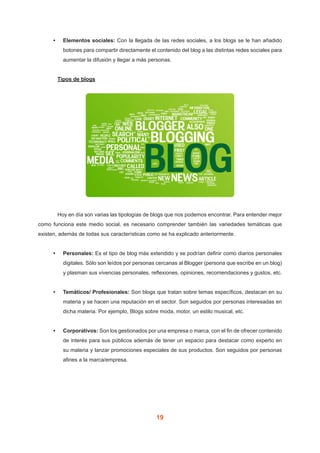 19
•	 Elementos sociales: Con la llegada de las redes sociales, a los blogs se le han añadido
botones para compartir directamente el contenido del blog a las distintas redes sociales para
aumentar la difusión y llegar a más personas.
	 Tipos de blogs
	 Hoy en día son varias las tipologías de blogs que nos podemos encontrar. Para entender mejor
como funciona este medio social, es necesario comprender también las variedades temáticas que
existen, además de todas sus características como se ha explicado anteriormente.
•	 Personales: Es el tipo de blog más extendido y se podrían definir como diarios personales
digitales. Sólo son leídos por personas cercanas al Blogger (persona que escribe en un blog)
y plasman sus vivencias personales, reflexiones, opiniones, recomendaciones y gustos, etc.
•	 Temáticos/ Profesionales: Son blogs que tratan sobre temas específicos, destacan en su
materia y se hacen una reputación en el sector. Son seguidos por personas interesadas en
dicha materia. Por ejemplo, Blogs sobre moda, motor, un estilo musical, etc.
•	 Corporativos: Son los gestionados por una empresa o marca, con el fin de ofrecer contenido
de interés para sus públicos además de tener un espacio para destacar como experto en
su materia y lanzar promociones especiales de sus productos. Son seguidos por personas
afines a la marca/empresa.
 