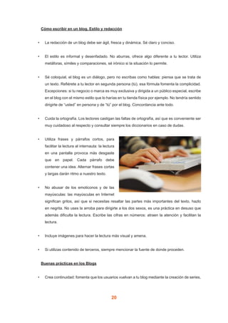 20
	 Cómo escribir en un blog. Estilo y redacción
•	 La redacción de un blog debe ser ágil, fresca y dinámica. Sé claro y conciso.
•	 El estilo es informal y desenfadado. No aburras, ofrece algo diferente a tu lector. Utiliza
metáforas, símiles y comparaciones, sé irónico si la situación lo permite.
•	 Sé coloquial, el blog es un diálogo, pero no escribas como hablas: piensa que se trata de
un texto. Refiérete a tu lector en segunda persona (tú), esa fórmula fomenta la complicidad.
Excepciones: si tu negocio o marca es muy exclusiva y dirigida a un público especial, escribe
en el blog con el mismo estilo que lo harías en tu tienda física por ejemplo. No tendría sentido
dirigirte de “usted” en persona y de “tú” por el blog. Concordancia ante todo.
•	 Cuida la ortografía. Los lectores castigan las faltas de ortografía, así que es conveniente ser
muy cuidadoso al respecto y consultar siempre los diccionarios en caso de dudas.
•	 Utiliza frases y párrafos cortos, para
facilitar la lectura al internauta: la lectura
en una pantalla provoca más desgaste
que en papel. Cada párrafo debe
contener una idea. Alternar frases cortas
y largas darán ritmo a nuestro texto.
•	 No abusar de los emoticonos y de las
mayúsculas: las mayúsculas en Internet
significan gritos, así que si necesitas resaltar las partes más importantes del texto, hazlo
en negrita. No uses la arroba para dirigirte a los dos sexos, es una práctica en desuso que
además dificulta la lectura. Escribe las cifras en números: atraen la atención y facilitan la
lectura.
•	 Incluye imágenes para hacer la lectura más visual y amena.
•	 Si utilizas contenido de terceros, siempre mencionar la fuente de donde proceden.
	 Buenas prácticas en los Blogs
•	 Crea continuidad: fomenta que los usuarios vuelvan a tu blog mediante la creación de series,
 