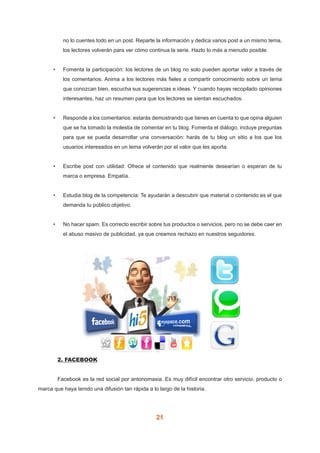 21
no lo cuentes todo en un post. Reparte la información y dedica varios post a un mismo tema,
los lectores volverán para ver cómo continua la serie. Hazlo lo más a menudo posible.
•	 Fomenta la participación: los lectores de un blog no solo pueden aportar valor a través de
los comentarios. Anima a los lectores más fieles a compartir conocimiento sobre un tema
que conozcan bien, escucha sus sugerencias e ideas. Y cuando hayas recopilado opiniones
interesantes, haz un resumen para que los lectores se sientan escuchados.
•	 Responde a los comentarios: estarás demostrando que tienes en cuenta lo que opina alguien
que se ha tomado la molestia de comentar en tu blog. Fomenta el diálogo, incluye preguntas
para que se pueda desarrollar una conversación: harás de tu blog un sitio a los que los
usuarios interesados en un tema volverán por el valor que les aporta.
•	 Escribe post con utilidad: Ofrece el contenido que realmente desearían o esperan de tu
marca o empresa. Empatía.
•	 Estudia blog de la competencia: Te ayudarán a descubrir que material o contenido es el que
demanda tu público objetivo.
•	 No hacer spam. Es correcto escribir sobre tus productos o servicios, pero no se debe caer en
el abuso masivo de publicidad, ya que creamos rechazo en nuestros seguidores.
	 2. FACEBOOK
	 Facebook es la red social por antonomasia. Es muy difícil encontrar otro servicio, producto o
marca que haya tenido una difusión tan rápida a lo largo de la historia.
 