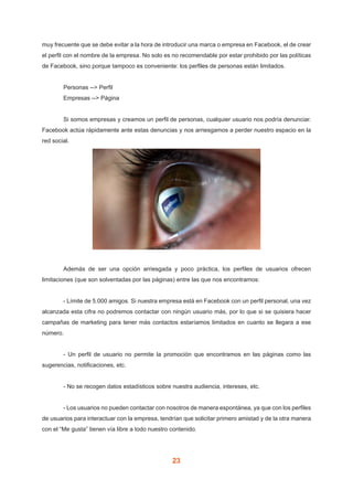 23
muy frecuente que se debe evitar a la hora de introducir una marca o empresa en Facebook, el de crear
el perfil con el nombre de la empresa. No solo es no recomendable por estar prohibido por las políticas
de Facebook, sino porque tampoco es conveniente: los perfiles de personas están limitados.
	 Personas --> Perfil
	 Empresas --> Página
	 Si somos empresas y creamos un perfil de personas, cualquier usuario nos podría denunciar.
Facebook actúa rápidamente ante estas denuncias y nos arriesgamos a perder nuestro espacio en la
red social.
	 Además de ser una opción arriesgada y poco práctica, los perfiles de usuarios ofrecen
limitaciones (que son solventadas por las páginas) entre las que nos encontramos:
	 - Límite de 5.000 amigos. Si nuestra empresa está en Facebook con un perfil personal, una vez
alcanzada esta cifra no podremos contactar con ningún usuario más, por lo que si se quisiera hacer
campañas de marketing para tener más contactos estaríamos limitados en cuanto se llegara a ese
número.
	 - Un perfil de usuario no permite la promoción que encontramos en las páginas como las
sugerencias, notificaciones, etc.
	 - No se recogen datos estadísticos sobre nuestra audiencia, intereses, etc.
	 - Los usuarios no pueden contactar con nosotros de manera espontánea, ya que con los perfiles
de usuarios para interactuar con la empresa, tendrían que solicitar primero amistad y de la otra manera
con el “Me gusta” tienen vía libre a todo nuestro contenido.
 