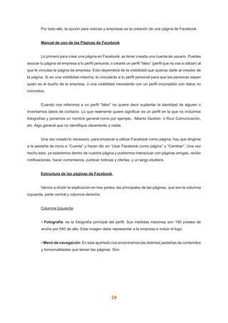 24
	 Por todo ello, la opción para marcas y empresas es la creación de una página de Facebook.
	 Manual de uso de las Páginas de Facebook
	 Lo primero para crear una página en Facebook, es tener creada una cuenta de usuario. Puedes
asociar tu página de empresa a tu perfil personal, o crearte un perfil “falso” (perfil que no vas a utilizar) al
que le vinculas la página de empresa. Esto dependerá de la visibilidad que quieras darle al creador de
la página. Si es una visibilidad máxima, lo vincularás a tu perfil personal para que las personas sepan
quién es el dueño de la empresa, o una visibilidad inexistente con un perfil incompleto con datos no
concretos.
	 Cuando nos referimos a un perfil “falso” no quiere decir suplantar la identidad de alguien o
inventarnos datos de contacto. Lo que realmente quiere significar es un perfil en la que no incluimos
fotografías y ponemos un nombre general como por ejemplo,  Alberto Gestión  o Ruíz Comunicación,
etc. Algo general que no identifique claramente a nadie.
	 Una vez creado lo necesario, para empezar a utilizar Facebook como página, hay que dirigirse
a la pestaña de inicio a “Cuenta” y hacer clic en “Usar Facebook como página” y “Cambiar”. Una vez
hecho esto, ya estaremos dentro de nuestra página y podremos interactuar con páginas amigas, recibir
notificaciones, hacer comentarios, publicar noticias y ofertas, y un largo etcétera.
	 Estructura de las páginas de Facebook
	 Vamos a dividir la explicación en tres partes, las principales de las páginas, que son la columna
izquierda, parte central y columna derecha.
	 Columna Izquierda
• Fotografía: es la fotografía principal del perfil. Sus medidas máximas son 180 píxeles de
ancho por 540 de alto. Esta imagen debe representar a la empresa e incluir el logo.
• Menú de navegación: En este apartado nos encontramos las distintas pestañas de contenidos
y funcionalidades que tienen las páginas. Son:
 