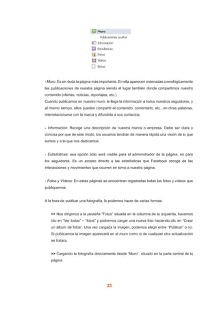 25
- Muro: Es sin duda la página más importante. En ella aparecen ordenadas cronológicamente
las publicaciones de nuestra página siendo el lugar también donde compartimos nuestro
contenido (ofertas, noticias, reportajes, etc.).
Cuando publicamos en nuestro muro, le llega la información a todos nuestros seguidores, y
al mismo tiempo, ellos pueden compartir el contenido, comentarlo, etc., en otras palabras,
interrelacionarse con la marca y difundirla a sus contactos.
- Información: Recoge una descripción de nuestra marca o empresa. Debe ser clara y
concisa por que de este modo, los usuarios tendrán de manera rápida una visión de lo que
somos y a lo que nos dedicamos.
- Estadísticas: esa opción sólo será visible para el administrador de la página, no para
los seguidores. Es un acceso directo a las estadísticas que Facebook recoge de las
interacciones y movimientos que ocurren en torno a nuestra página.
- Fotos y Vídeos: En estas páginas se encuentran registradas todas las fotos y vídeos que
publiquemos.
A la hora de publicar una fotografía, lo podemos hacer de varias formas:
>> Nos dirigimos a la pestaña “Fotos” situada en la columna de la izquierda, hacemos
clic en “Ver todas” – “fotos” y podremos cargar una nueva foto haciendo clic en “Crear
un álbum de fotos”. Una vez cargada la imagen, podemos elegir entre “Publicar” o no.
Si publicamos la imagen aparecerá en el muro como si de cualquier otra actualización
se tratara.
>> Cargando la fotografía directamente desde “Muro”, situado en la parte central de la
página.
 
