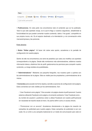 27
• Publicaciones. En esta parte nos encontramos todo el contenido que se ha publicado.
Todo lo que este apartado recoja, es lo que le llega a nuestros seguidores, añadiéndole la
funcionalidad de que pueden comentar nuestro contenido, darle a “me gusta”, compartirlo en
sus propios muros, etc. Es el espacio destinado a la interrelación y a la conversación entre
marcas/empresas y las personas.
	 Parte derecha
• Botón “Editar página”. Al hacer clic sobre esta opción, accedemos a la pantalla de
configuración de nuestra página.
Dentro de ella nos encontramos una serie de pestañas que cada una modifica una apartado
correspondiente a la página. Desde ella nombramos más administradores, editamos nuestra
información básica, añadimos foto de perfil, gestionamos los permisos para compartir nuestro
contenido y un largo etcétera de posibilidades.
• “Administradores”. Mediante una pequeña fotografía, nos muestra quién o quiénes son
los administradores de la página. Sólo es visible para los propietarios y administradores de la
misma.
• Comandos para acceder de forma rápida y sencilla a opciones de configuración de la página.
Estos comandos son solo visibles por los administradores. Son:
- “Usar Facebook como página”: Para acceder a la página desde el perfil personal. Cuando
estamos utilizando Facebook como página, el comando cambiará a “Usar Facebook como…
(tu nombre de usuario)” y podremos volver a utilizar Facebook con nuestro perfil personal
sin necesidad de hacerlo desde el menú. Se podría definir como un acceso directo.
- “Promocionar con un anuncio”. Accedemos directamente a la página de creación de
campañas de publicidad para nuestra página. Estas campañas de publicidad si son con
coste. Es un símil a una campaña tradicional en un medio de comunicación pero este en
 