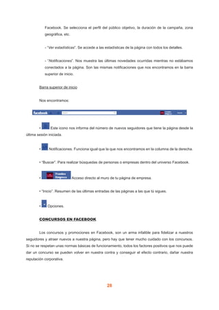 28
Facebook. Se selecciona el perfil del público objetivo, la duración de la campaña, zona
geográfica, etc.
- “Ver estadísticas”. Se accede a las estadísticas de la página con todos los detalles.
- “Notificaciones”. Nos muestra las últimas novedades ocurridas mientras no estábamos
conectados a la página. Son las mismas notificaciones que nos encontramos en la barra
superior de inicio.
	 Barra superior de inicio
	 Nos encontramos:
	 • Este icono nos informa del número de nuevos seguidores que tiene la página desde la
última sesión iniciada.
	 • Notificaciones. Funciona igual que la que nos encontramos en la columna de la derecha.
	 • “Buscar”. Para realizar búsquedas de personas o empresas dentro del universo Facebook.
	 • Acceso directo al muro de tu página de empresa.
	 • “Inicio”. Resumen de las últimas entradas de las páginas a las que tú sigues.
	 • Opciones.
	 CONCURSOS EN FACEBOOK
	 Los concursos y promociones en Facebook, son un arma infalible para fidelizar a nuestros
seguidores y atraer nuevos a nuestra página, pero hay que tener mucho cuidado con los concursos.
Si no se respetan unas normas básicas de funcionamiento, todos los factores positivos que nos puede
dar un concurso se pueden volver en nuestra contra y conseguir el efecto contrario, dañar nuestra
reputación corporativa.
 