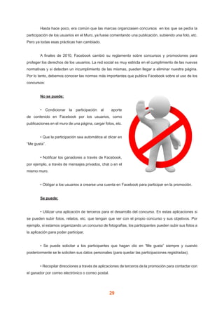 29
	 Hasta hace poco, era común que las marcas organizasen concursos  en los que se pedía la
participación de los usuarios en el Muro, ya fuese comentando una publicación, subiendo una foto, etc.
Pero ya todas esas prácticas han cambiado.
	 A finales de 2010, Facebook cambió su reglamento sobre concursos y promociones para
proteger los derechos de los usuarios. La red social es muy estricta en el cumplimiento de las nuevas
normativas y si detectan un incumplimiento de las mismas, pueden llegar a eliminar nuestra página.
Por lo tanto, debemos conocer las normas más importantes que publica Facebook sobre el uso de los
concursos:
	 No se puede:
	 • Condicionar la participación al   aporte
de contenido en Facebook por los usuarios, como
publicaciones en el muro de una página, cargar fotos, etc.
	
	 • Que la participación sea automática al clicar en
“Me gusta”.
	 • Notificar los ganadores a través de Facebook,
por ejemplo, a través de mensajes privados, chat o en el
mismo muro.
	 • Obligar a los usuarios a crearse una cuenta en Facebook para participar en la promoción.
	 Se puede:
	 • Utilizar una aplicación de terceros para el desarrollo del concurso. En estas aplicaciones si
se pueden subir fotos, relatos, etc. que tengan que ver con el propio concurso y sus objetivos. Por
ejemplo, si estamos organizando un concurso de fotografías, los participantes pueden subir sus fotos a
la aplicación para poder participar.
	 • Se puede solicitar a los participantes que hagan clic en “Me gusta” siempre y cuando
posteriormente se le soliciten sus datos personales (para quedar las participaciones registradas).
	 • Recopilar direcciones a través de aplicaciones de terceros de la promoción para contactar con
el ganador por correo electrónico o correo postal.
 