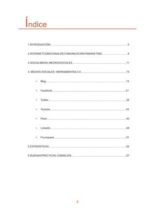 3
Índice
	
	 1.INTRODUCCIÓN............................................................................................................5
	 2.INTERNETCOMOCANALDECOMUNICACIÓNYMARKETING....................................9
	 3.SOCIALMEDIA.MEDIOSSOCIALES...........................................................................11
	 4. MEDIOS SOCIALES: HERRAMIENTAS 2.0...............................................................15
•	 Blog...............................................................................................................15
•	 Facebook......................................................................................................21
•	 Twitter............................................................................................................34
•	 Youtube.........................................................................................................43
•	 Flickr..............................................................................................................45
•	 Linkedin.........................................................................................................48
•	 Foursquare....................................................................................................51
	 5.ESTADÍSTICAS............................................................................................................55
	 6.BUENASPRÁCTICAS.CONSEJOS............................................................................57
 