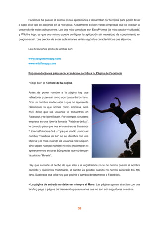 30
	 Facebook ha puesto el acento en las aplicaciones a desarrollar por terceros para poder llevar
a cabo este tipo de acciones en la red social. Actualmente existen varias empresas que se dedican al
desarrollo de estas aplicaciones. Las dos más conocidas son EasyPromos (la más popular y utilizada)
y Wildfire App, ya que uno mismo puede configurar la aplicación sin necesidad de conocimiento en
programación. Los precios de estas aplicaciones varían según las características que elijamos.
	 Las direcciones Webs de ambas son:
	 www.easypromoapp.com
	 www.wildfireapp.com
	 Recomendaciones para sacar el máximo partido a tu Página de Facebook
• Elige bien el nombre de tu página.
Antes de poner nombre a la página hay que
reflexionar y pensar cómo nos buscarán los fans.
Con un nombre inadecuado o que no represente
claramente lo que somos como empresa, será
muy difícil que los usuarios te encuentren en
Facebook y te identifiquen. Por ejemplo, si nuestra
empresa es una librería llamada “Palabras de luz”,
lo correcto para que nos encuentren es llamarnos
“Librería Palabras de Luz” ya que si sólo usamos el
nombre “Palabras de luz” no se identifica con una
librería y es más, cuando los usuarios nos busquen
sino saben nuestro nombre no nos encontraran ni
apareceremos en otras búsquedas que contengan
la palabra “librería”.
Hay que sumarle el hecho de que sólo si al registrarnos no le he hemos puesto el nombre
correcto y queremos modificarlo, el cambio es posible cuando no hemos superado los 100
fans. Superada esa cifra hay que pedirle el cambio directamente a Facebook.
• La página de entrada no debe ser siempre el Muro. Las páginas ganan atractivo con una
landing page o página de bienvenida para usuarios que no son aún seguidores nuestros.
 