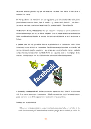 32
decir caer en el vulgarismo, hay que ser correctos, cercanos y sin perder la esencia de tu
empresa y tu marca.
No hay que temer a la interacción con tus seguidores, y es conveniente incluir en nuestras
publicaciones cuestiones como “¿Qué os parece?”, “¿Cuál es vuestra opinión?”, “¿Os gusta?”,
ya que de ese modo fomentamos la participación, base de la Web 2.0 y su filosofía.
• Extensiones de las publicaciones. Hay que ser claros y concisos, ya que las publicaciones
excesivamente largas rara vez se leen al completo. Si no es posible acortar, es recomendable
incluir una llamada de atención al principio del texto para enganchar al lector y provocar la
lectura.
• Aportar valor. No hay que hablar sólo de la propia marca, es considerado como “Spam”
(publicidad) y crea rechazo en los usuarios. Es recomendable publicar todo el contenido que
se crea interesante para los seguidores y que tengan que ver con el sector, marca o producto,
aunque no sea propio (siempre citando la fuente por supuesto, para no hacer plagio de las
noticias). Estas prácticas son muy bien recibidas por la comunidad de seguidores.
• ¿Cuándo y cuánto publicar?. No hay que pecar ni por exceso ni por defecto. Si publicamos
más de la cuenta, saturamos a los usuarios y dejarán de seguirnos; pero si actualizamos muy
poco, caeremos en el olvido y perderemos la atención de los seguidores.
Por todo ello, se recomienda:
- Si tenemos varias publicaciones para un mismo día, sacarlas a la luz en intervalos de dos
horas (recomendable para medios de comunicación y blogs). Por lo contrario, si somos una
 