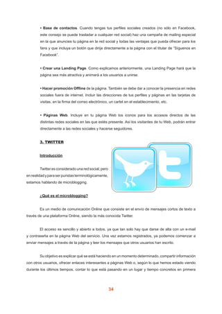 34
• Base de contactos. Cuando tengas tus perfiles sociales creados (no sólo en Facebook,
este consejo se puede trasladar a cualquier red social) haz una campaña de mailing especial
en la que anuncies tu página en la red social y todas las ventajas que pueda ofrecer para los
fans y que incluya un botón que dirija directamente a la página con el titular de “Síguenos en
Facebook”.
• Crear una Landing Page. Como explicamos anteriormente, una Landing Page hará que la
página sea más atractiva y animará a los usuarios a unirse.
• Hacer promoción Offline de la página. También se debe dar a conocer la presencia en redes
sociales fuera de internet. Incluir las direcciones de tus perfiles y páginas en las tarjetas de
visitas, en la firma del correo electrónico, un cartel en el establecimiento, etc.
• Páginas Web. Incluye en tu página Web los iconos para los accesos directos de las
distintas redes sociales en las que estés presente. Así los visitantes de tu Web, podrán entrar
directamente a las redes sociales y hacerse seguidores.
	 3. TWITTER
	 Introducción
	 Twitteresconsideradounaredsocial,pero
enrealidadyparaserpuristasterminológicamente,
estamos hablando de microblogging.
	 ¿Qué es el microblogging?
	 Es un medio de comunicación Online que consiste en el envío de mensajes cortos de texto a
través de una plataforma Online, siendo la más conocida Twitter.
	 El acceso es sencillo y abierto a todos, ya que tan solo hay que darse de alta con un e-mail
y contraseña en la página Web del servicio. Una vez estamos registrados, ya podemos comenzar a
enviar mensajes a través de la página y leer los mensajes que otros usuarios han escrito.
	 Su objetivo es explicar qué se está haciendo en un momento determinado, compartir información
con otros usuarios, ofrecer enlaces interesantes a páginas Web o, según lo que hemos estado viendo
durante los últimos tiempos, contar lo que está pasando en un lugar y tiempo concretos en primera
 