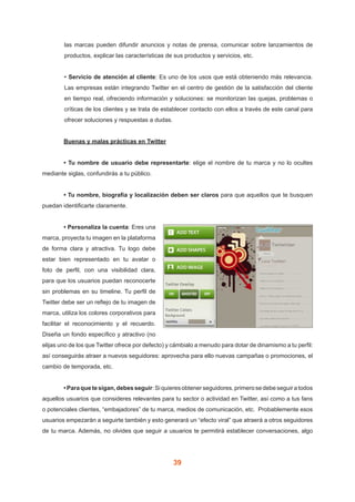 39
las marcas pueden difundir anuncios y notas de prensa, comunicar sobre lanzamientos de
productos, explicar las características de sus productos y servicios, etc.
• Servicio de atención al cliente: Es uno de los usos que está obteniendo más relevancia.
Las empresas están integrando Twitter en el centro de gestión de la satisfacción del cliente
en tiempo real, ofreciendo información y soluciones: se monitorizan las quejas, problemas o
críticas de los clientes y se trata de establecer contacto con ellos a través de este canal para
ofrecer soluciones y respuestas a dudas.
	 Buenas y malas prácticas en Twitter
	 • Tu nombre de usuario debe representarte: elige el nombre de tu marca y no lo ocultes
mediante siglas, confundirás a tu público.
	 • Tu nombre, biografía y localización deben ser claros para que aquellos que te busquen
puedan identificarte claramente.
	 • Personaliza la cuenta: Eres una
marca, proyecta tu imagen en la plataforma
de forma clara y atractiva. Tu logo debe
estar bien representado en tu avatar o
foto de perfil, con una visibilidad clara,
para que los usuarios puedan reconocerte
sin problemas en su timeline. Tu perfil de
Twitter debe ser un reflejo de tu imagen de
marca, utiliza los colores corporativos para
facilitar el reconocimiento y el recuerdo.
Diseña un fondo específico y atractivo (no
elijas uno de los que Twitter ofrece por defecto) y cámbialo a menudo para dotar de dinamismo a tu perfil:
así conseguirás atraer a nuevos seguidores: aprovecha para ello nuevas campañas o promociones, el
cambio de temporada, etc.
	 •Paraquetesigan,debesseguir:Siquieresobtenerseguidores,primerosedebeseguiratodos
aquellos usuarios que consideres relevantes para tu sector o actividad en Twitter, así como a tus fans
o potenciales clientes, “embajadores” de tu marca, medios de comunicación, etc. Probablemente esos
usuarios empezarán a seguirte también y esto generará un “efecto viral” que atraerá a otros seguidores
de tu marca. Además, no olvides que seguir a usuarios te permitirá establecer conversaciones, algo
 
