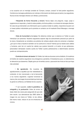 41
a tus usuarios con un mensaje constate de “Compra, compra, compra” te hará perder seguidores.
Combina tus mensajes publicitarios con noticias e información de interés para el sector y tus seguidores.
Nunca envíes mensajes directos con ofertas y promociones.
	 • Responde de forma frecuente y sincera: Nunca dejes una pregunta, ruego, queja o
sugerencia sin responder, y hazlo lo antes posible y de forma pública, no a través de mensajes directos.
En caso de que demanden una información que no quieras revelar en público, responde al usuario con
un tweet público indicándole que te pondrás en contacto con él mediante Direct Message o mensaje
directo.
	 • Dota de humanidad a la marca: No debemos olvidar que si estamos en Twitter es para
interactuar con personas. Nuestros seguidores esperan algo de acercamiento personal por parte de
la marca. Actualmente se considera una práctica de cortesía saludar antes de comenzar a tweetear,
¿por qué no ibas a hacerlo tú también con la cuenta de tu marca? Intenta que tus tweets sean cálidos
y humanos, pero ten en cuenta los valores que quieres transmitir y el sector al que perteneces,
personalizar demasiado nuestra cuenta de Twitter cuando pertenecemos a determinados sectores
puede ser contraproducente.
	 • Controla el número de tweets: En Twitter, tan malo es el exceso como el defecto. Si invadimos
el timeline de nuestros seguidores nos arriesgamos a perderlos. Si tweeteamos poco, no obtendremos
la relevancia que deseamos. Déjate guiar por el sentido común y aprovecha las horas en las que haya
más actividad.
	 • Sé agradecido: Da muestras de
agradecimiento a aquellos que han retweeteado tu
contenido, lo han mencionado o da la bienvenida
a tus nuevos seguidores. Lograrás humanizar la
marca y dar una imagen de proximidad que hará que
te ganes la confianza y la fidelidad de los usuarios.
	 • Y por supuesto, cuida la gramática, la
ortografía y la puntuación: Antes de enviar un
tweet, léelo dos veces para asegurarte de que está
bien escrito. Las abreviaturas tipo SMS dañan la
imagen de una marca en Twitter, no las utilices.
Del mismo modo, reduce el uso de emoticonos al
mínimo.
 