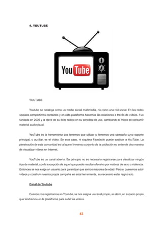 43
	 4. YOUTUBE
	YOUTUBE
	 Youtube se cataloga como un medio social multimedia, no como una red social. En las redes
sociales compartimos contactos y en esta plataforma hacemos las relaciones a través de vídeos. Fue
fundada en 2005 y la clave de su éxito radica en su sencillez de uso, cambiando el modo de consumir
material audiovisual.
	 YouTube es la herramienta que tenemos que utilizar si tenemos una campaña cuyo soporte
principal, o auxiliar, es el vídeo. En este caso, ni siquiera Facebook puede sustituir a YouTube. La
penetración de esta comunidad es tal que el inmenso conjunto de la población no entiende otra manera
de visualizar vídeos en Internet.
	 YouTube es un canal abierto. En principio no es necesario registrarse para visualizar ningún
tipo de material, con la excepción de aquel que puede resultar ofensivo por motivos de sexo o violencia.
Entonces se nos exige un usuario para garantizar que somos mayores de edad. Pero si queremos subir
vídeos y construir nuestra propia campaña en esta herramienta, es necesario estar registrado.
	 Canal de Youtube
	 Cuando nos registramos en Youtube, se nos asigna un canal propio, es decir, un espacio propio
que tendremos en la plataforma para subir los videos.
 