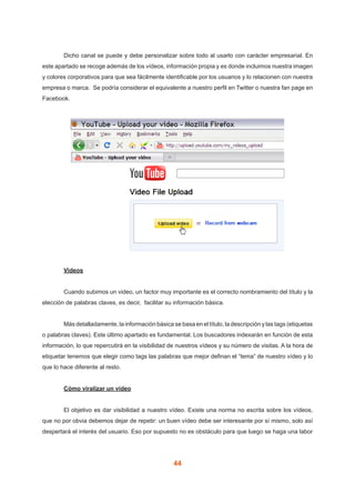 44
	 Dicho canal se puede y debe personalizar sobre todo al usarlo con carácter empresarial. En
este apartado se recoge además de los vídeos, información propia y es donde incluimos nuestra imagen
y colores corporativos para que sea fácilmente identificable por los usuarios y lo relacionen con nuestra
empresa o marca.  Se podría considerar el equivalente a nuestro perfil en Twitter o nuestra fan page en
Facebook.
	 Videos
	 Cuando subimos un video, un factor muy importante es el correcto nombramiento del título y la
elección de palabras claves, es decir, facilitar su información básica.
	 Más detalladamente, la información básica se basa en el título, la descripción y las tags (etiquetas
o palabras claves). Este último apartado es fundamental. Los buscadores indexarán en función de esta
información, lo que repercutirá en la visibilidad de nuestros vídeos y su número de visitas. A la hora de
etiquetar tenemos que elegir como tags las palabras que mejor definan el “tema” de nuestro vídeo y lo
que lo hace diferente al resto.
	 Cómo viralizar un vídeo
	 El objetivo es dar visibilidad a nuestro vídeo. Existe una norma no escrita sobre los vídeos,
que no por obvia debemos dejar de repetir: un buen vídeo debe ser interesante por sí mismo, solo así
despertará el interés del usuario. Eso por supuesto no es obstáculo para que luego se haga una labor
 