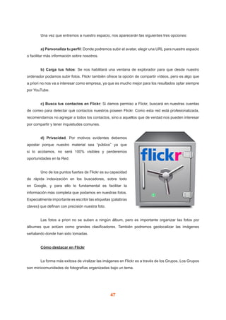 47
	 Una vez que entremos a nuestro espacio, nos aparecerán las siguientes tres opciones:
	 a) Personaliza tu perfil: Donde podremos subir el avatar, elegir una URL para nuestro espacio
o facilitar más información sobre nosotros.
	 b) Carga tus fotos: Se nos habilitará una ventana de explorador para que desde nuestro
ordenador podamos subir fotos. Flickr también ofrece la opción de compartir vídeos, pero es algo que
a priori no nos va a interesar como empresa, ya que es mucho mejor para los resultados optar siempre
por YouTube.
	 c) Busca tus contactos en Flickr: Si damos permiso a Flickr, buscará en nuestras cuentas
de correo para detectar qué contactos nuestros poseen Flickr. Como esta red está profesionalizada,
recomendamos no agregar a todos los contactos, sino a aquellos que de verdad nos pueden interesar
por compartir y tener inquietudes comunes.
	 d) Privacidad. Por motivos evidentes debemos
apostar porque nuestro material sea “público” ya que
si lo acotamos, no será 100% visibles y perderemos
oportunidades en la Red.
	 Uno de los puntos fuertes de Flickr es su capacidad
de rápida indexización en los buscadores, sobre todo
en Google, y para ello lo fundamental es facilitar la
información más completa que podamos en nuestras fotos.
Especialmente importante es escribir las etiquetas (palabras
claves) que definan con precisión nuestra foto.
	 Las fotos a priori no se suben a ningún álbum, pero es importante organizar las fotos por
álbumes que actúen como grandes clasificadores. También podremos geolocalizar las imágenes
señalando donde han sido tomadas.
	 Cómo destacar en Flickr
	 La forma más exitosa de viralizar las imágenes en Flickr es a través de los Grupos. Los Grupos
son minicomunidades de fotografías organizadas bajo un tema.
 