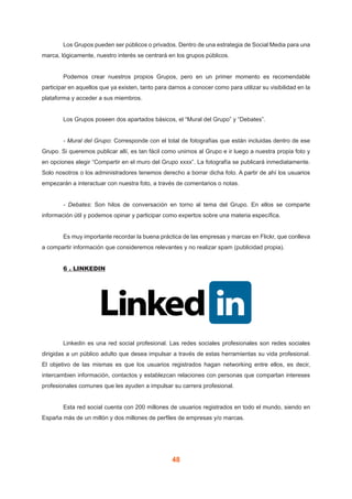 48
	 Los Grupos pueden ser públicos o privados. Dentro de una estrategia de Social Media para una
marca, lógicamente, nuestro interés se centrará en los grupos públicos.
	 Podemos crear nuestros propios Grupos, pero en un primer momento es recomendable
participar en aquellos que ya existen, tanto para darnos a conocer como para utilizar su visibilidad en la
plataforma y acceder a sus miembros.
	 Los Grupos poseen dos apartados básicos, el “Mural del Grupo” y “Debates”.
	 - Mural del Grupo: Corresponde con el total de fotografías que están incluidas dentro de ese
Grupo. Si queremos publicar allí, es tan fácil como unirnos al Grupo e ir luego a nuestra propia foto y
en opciones elegir “Compartir en el muro del Grupo xxxx”. La fotografía se publicará inmediatamente.
Solo nosotros o los administradores tenemos derecho a borrar dicha foto. A partir de ahí los usuarios
empezarán a interactuar con nuestra foto, a través de comentarios o notas.
	 - Debates: Son hilos de conversación en torno al tema del Grupo. En ellos se comparte
información útil y podemos opinar y participar como expertos sobre una materia específica.
	 Es muy importante recordar la buena práctica de las empresas y marcas en Flickr, que conlleva
a compartir información que consideremos relevantes y no realizar spam (publicidad propia).
	 6 . LINKEDIN
	 Linkedin es una red social profesional. Las redes sociales profesionales son redes sociales
dirigidas a un público adulto que desea impulsar a través de estas herramientas su vida profesional.
El objetivo de las mismas es que los usuarios registrados hagan networking entre ellos, es decir,
intercambien información, contactos y establezcan relaciones con personas que compartan intereses
profesionales comunes que les ayuden a impulsar su carrera profesional.
	 Esta red social cuenta con 200 millones de usuarios registrados en todo el mundo, siendo en
España más de un millón y dos millones de perfiles de empresas y/o marcas.
 