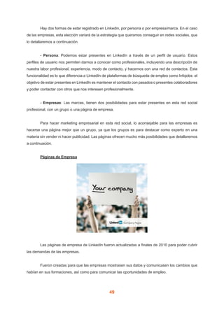 49
	 Hay dos formas de estar registrado en Linkedin, por persona o por empresa/marca. En el caso
de las empresas, esta elección variará de la estrategia que queramos conseguir en redes sociales, que
lo detallaremos a continuación.
	- Persona: Podemos estar presentes en LinkedIn a través de un perfil de usuario. Estos
perfiles de usuario nos permiten darnos a conocer como profesionales, incluyendo una descripción de
nuestra labor profesional, experiencia, modo de contacto, y hacernos con una red de contactos. Esta
funcionalidad es lo que diferencia a LinkedIn de plataformas de búsqueda de empleo como Infojobs: el
objetivo de estar presentes en LinkedIn es mantener el contacto con pasados o presentes colaboradores
y poder contactar con otros que nos interesen profesionalmente.
	- Empresas: Las marcas, tienen dos posibilidades para estar presentes en esta red social
profesional, con un grupo o una página de empresa.
	 Para hacer marketing empresarial en esta red social, lo aconsejable para las empresas es
hacerse una página mejor que un grupo, ya que los grupos es para destacar como experto en una
materia sin vender ni hacer publicidad. Las páginas ofrecen mucho más posibilidades que detallaremos
a continuación.
	 Páginas de Empresa
	 Las páginas de empresa de LinkedIn fueron actualizadas a finales de 2010 para poder cubrir
las demandas de las empresas.
	 Fueron creadas para que las empresas mostrasen sus datos y comunicasen los cambios que
habían en sus formaciones, así como para comunicar las oportunidades de empleo.
 