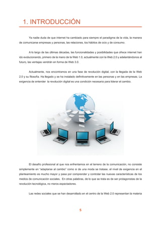5
1. INTRODUCCIÓN
	 Ya nadie duda de que internet ha cambiado para siempre el paradigma de la vida, la manera
de comunicarse empresas y personas, las relaciones, los hábitos de ocio y de consumo.
	 A lo largo de las últimas décadas, las funcionalidades y posibilidades que ofrece internet han
ido evolucionando, primero de la mano de la Web 1.0, actualmente con la Web 2.0 y adelantándonos al
futuro, las ventajas vendrán en forma de Web 3.0.
	 Actualmente, nos encontramos en una fase de revolución digital, con la llegada de la Web
2.0 y su filosofía. Ha llegado y se ha instalado definitivamente en las personas y en las empresas. La
exigencia de entender la revolución digital es una condición necesaria para liderar el cambio.
	 El desafío profesional al que nos enfrentamos en el terreno de la comunicación, no consiste
simplemente en “adaptarse al cambio” como si de una moda se tratase, el nivel de exigencia en el
planteamiento es mucho mayor y pasa por comprender y controlar las nuevas características de los
medios de comunicación sociales. En otras palabras, de lo que se trata es de ser protagonistas de la
revolución tecnológica, no meros espectadores.
	 Las redes sociales que se han desarrollado en el centro de la Web 2.0 representan la materia
 
