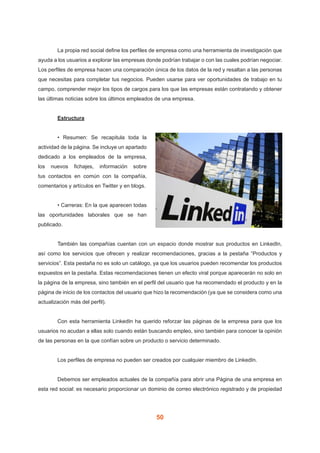 50
	 La propia red social define los perfiles de empresa como una herramienta de investigación que
ayuda a los usuarios a explorar las empresas donde podrían trabajar o con las cuales podrían negociar.
Los perfiles de empresa hacen una comparación única de los datos de la red y resaltan a las personas
que necesitas para completar tus negocios. Pueden usarse para ver oportunidades de trabajo en tu
campo, comprender mejor los tipos de cargos para los que las empresas están contratando y obtener
las últimas noticias sobre los últimos empleados de una empresa.
	 Estructura
	 • Resumen: Se recapitula toda la
actividad de la página. Se incluye un apartado
dedicado a los empleados de la empresa,
los nuevos fichajes, información sobre
tus contactos en común con la compañía,
comentarios y artículos en Twitter y en blogs.
	 • Carreras: En la que aparecen todas
las oportunidades laborales que se han
publicado.
	 También las compañías cuentan con un espacio donde mostrar sus productos en LinkedIn,
así como los servicios que ofrecen y realizar recomendaciones, gracias a la pestaña “Productos y
servicios”. Esta pestaña no es solo un catálogo, ya que los usuarios pueden recomendar los productos
expuestos en la pestaña. Estas recomendaciones tienen un efecto viral porque aparecerán no solo en
la página de la empresa, sino también en el perfil del usuario que ha recomendado el producto y en la
página de inicio de los contactos del usuario que hizo la recomendación (ya que se considera como una
actualización más del perfil).
	 Con esta herramienta LinkedIn ha querido reforzar las páginas de la empresa para que los
usuarios no acudan a ellas solo cuando están buscando empleo, sino también para conocer la opinión
de las personas en la que confían sobre un producto o servicio determinado.
	 Los perfiles de empresa no pueden ser creados por cualquier miembro de LinkedIn.
	 Debemos ser empleados actuales de la compañía para abrir una Página de una empresa en
esta red social: es necesario proporcionar un dominio de correo electrónico registrado y de propiedad
 
