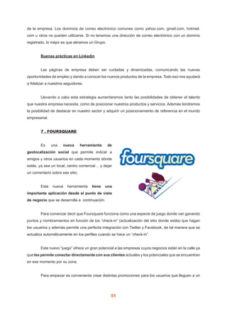 51
de la empresa. Los dominios de correo electrónico comunes como yahoo.com, gmail.com, hotmail.
com u otros no pueden utilizarse. Si no tenemos una dirección de correo electrónico con un dominio
registrado, lo mejor es que abramos un Grupo.
	 Buenas prácticas en Linkedin
	 Las páginas de empresa deben ser cuidadas y dinamizadas, comunicando las nuevas
oportunidades de empleo y dando a conocer los nuevos productos de la empresa. Todo eso nos ayudará
a fidelizar a nuestros seguidores.
	 Llevando a cabo esta estrategia aumentaremos tanto las posibilidades de obtener el talento
que nuestra empresa necesita, como de posicionar nuestros productos y servicios. Además tendremos
la posibilidad de destacar en nuestro sector y adquirir un posicionamiento de referencia en el mundo
empresarial.
	 7 . FOURSQUARE
	 Es una nueva herramienta de
geolocalización social que permite indicar a
amigos y otros usuarios en cada momento dónde
estás, ya sea un local, centro comercial… y dejar
un comentario sobre ese sitio.
	 Esta nueva herramienta tiene una
importante aplicación desde el punto de vista
de negocio que se desarrolla a continuación.
	 Para comenzar decir que Foursquare funciona como una especie de juego donde van ganando
puntos y nombramientos en función de los “check-in” (actualización del sitio donde estás) que hagan
los usuarios y además permite una perfecta integración con Twitter y Facebook, de tal manera que se
actualiza automáticamente en los perfiles cuando se hace un “check-in”.
	 Este nuevo “juego” ofrece un gran potencial a las empresas cuyos negocios están en la calle ya
que les permite conectar directamente con sus clientes actuales y los potenciales que se encuentran
en ese momento por su zona.
	 Para empezar es conveniente crear distintas promociones para los usuarios que lleguen a un
 