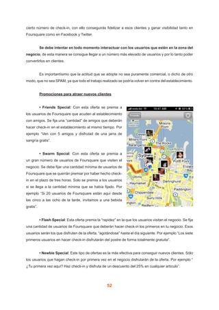 52
cierto número de check-in, con ello conseguirás fidelizar a esos clientes y ganar visibilidad tanto en
Foursquare como en Facebook y Twitter.
	 Se debe intentar en todo momento interactuar con los usuarios que estén en la zona del
negocio, de esta manera se consigue llegar a un número más elevado de usuarios y por lo tanto poder
convertirlos en clientes.
	 Es importantísimo que la actitud que se adopte no sea puramente comercial, o dicho de otro
modo, que no sea SPAM, ya que todo el trabajo realizado se podría volver en contra del establecimiento.
	 Promociones para atraer nuevos clientes
	 • Friends Special: Con esta oferta se premia a
los usuarios de Foursquare que acuden al establecimiento
con amigos. Se fija una “cantidad” de amigos que deberán
hacer check-in en el establecimiento al mismo tiempo. Por
ejemplo “Ven con 5 amigos y disfrutad de una jarra de
sangría gratis”.
	 • Swarm Special: Con esta oferta se premia a
un gran número de usuarios de Foursquare que visiten el
negocio. Se debe fijar una cantidad mínima de usuarios de
Foursquare que se querrán premiar por haber hecho check-
in en el plazo de tres horas. Solo se premia a los usuarios
si se llega a la cantidad mínima que se había fijado. Por
ejemplo “Si 20 usuarios de Foursquare están aquí desde
las cinco a las ocho de la tarde, invitamos a una bebida
gratis”.
	 • Flash Special: Esta oferta premia la “rapidez” en la que los usuarios visitan el negocio. Se fija
una cantidad de usuarios de Foursquare que deberán hacer check-in los primeros en tu negocio. Esos
usuarios serán los que disfruten de la oferta, “agotándose” hasta el día siguiente. Por ejemplo “Los siete
primeros usuarios en hacer check-in disfrutarán del postre de forma totalmente gratuita”.
	 • Newbie Special: Este tipo de ofertas es la más efectiva para conseguir nuevos clientes. Sólo
los usuarios que hagan check-in por primera vez en el negocio disfrutarán de la oferta. Por ejemplo “
¿Tu primera vez aquí? Haz check-in y disfruta de un descuento del 25% en cualquier artículo”.
 