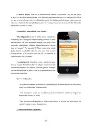 53
	 • Check-in Special: Este tipo de ofertas permite premiar a los usuarios cada vez que visitan
el negocio y permite promover ofertas, como descuentos en determinados productos o servicios. Cada
vez que un usuario hace check-in en el establecimiento, disfruta de una oferta, según los términos que
hayamos establecido. Por ejemplo “Los usuarios de Foursquare obtienen un descuento del 10% en los
tratamientos faciales los lunes”.
	 Promociones para fidelizar a los clientes
	 • Mayor Special: Este tipo de ofertas premia a los clientes
más fieles y crea un juego de competición muy divertido en torno
a la frecuencia con laque se visita el negocio. Son promociones
especiales para el Mayor o Alcalde del establecimiento mientras
dure su “alcaldía”. Por ejemplo “El Mayor recibe una bebida
gratis durante su alcaldía todos los días que visite nuestro
establecimiento. Si tu alcaldía dura más de una semana, te
obsequiaremos con un detalle”.
	 • Loyalty Special: Esta oferta motiva a los clientes a ser
fieles al negocio. También resulta muy útil para hacer volver a la
clientela en un periodo que interese, como por ejemplo, conseguir
que los clientes visiten el negocio tres veces en semana durante
una semana específica.
	 Hay tres modalidades:
- Al igual que una tarjeta de fidelización, permitiendo que el cliente obtenga un descuento o
regalo con cada visita al establecimiento.
- Una recompensa única que se obtiene cuando el cliente ha visitado el negocio un
determinado número de veces.
- Para recompensar la visita en un periodo determinado de tiempo, una recompensa por
visitar el negocio en unos días próximos.
	 ¿Cómo dar a conocer las ofertas?
 