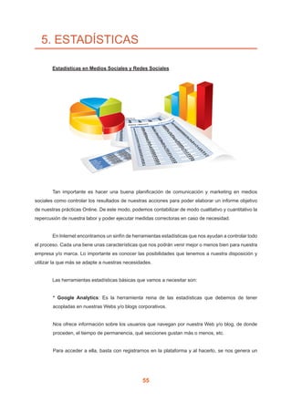 55
5. ESTADÍSTICAS
	 Estadísticas en Medios Sociales y Redes Sociales
	 Tan importante es hacer una buena planificación de comunicación y marketing en medios
sociales como controlar los resultados de nuestras acciones para poder elaborar un informe objetivo
de nuestras prácticas Online. De este modo, podemos contabilizar de modo cualitativo y cuantitativo la
repercusión de nuestra labor y poder ejecutar medidas correctoras en caso de necesidad.
	 En Internet encontramos un sinfín de herramientas estadísticas que nos ayudan a controlar todo
el proceso. Cada una tiene unas características que nos podrán venir mejor o menos bien para nuestra
empresa y/o marca. Lo importante es conocer las posibilidades que tenemos a nuestra disposición y
utilizar la que más se adapte a nuestras necesidades.
	 Las herramientas estadísticas básicas que vamos a necesitar son:
* Google Analytics: Es la herramienta reina de las estadísticas que debemos de tener
acopladas en nuestras Webs y/o blogs corporativos.
Nos ofrece información sobre los usuarios que navegan por nuestra Web y/o blog, de donde
proceden, el tiempo de permanencia, qué secciones gustan más o menos, etc.
Para acceder a ella, basta con registrarnos en la plataforma y al hacerlo, se nos genera un
 