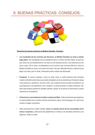 57
6. BUENAS PRÁCTICAS. CONSEJOS.
	 Resumen de buenas prácticas en Medios Sociales. Consejos
•	 Los resultados de las acciones que llevemos  en Medios Sociales se verán a medio/
largo plazo. Son estrategias que se establecen para un mínimo de seis meses, ya que hay
que crear una comunidad entorno a la marca o a la empresa de cero, y los esfuerzos se ven
poco a poco. Por lo tanto, no desesperes si en el primer mes no tienes 200 fans, estar en
Medios Sociales es como una carrera de fondo, hay que dedicarle tiempo y esfuerzo para
llegar a la meta, que sin duda, merecerá la pena cuando sea alcanzada.
•	 Facebook. Si somos empresa, nunca se debe crear un perfil personal para fomentar
nuestra actividad comercial ya que están protegidos por la privacidad que Facebook otorga
a las personas y perdemos, de este modo, que cualquier persona pueda consultarnos, ya
que hasta que no le aceptemos como “amigo/a” no podrá acceder a nuestro contenido. Con
esta mala práctica perdemos posibles clientes, porque no le damos la información cuando
realmente la necesitarían.
•	 Coherencia y concordancia en todos nuestros perfiles. Toda la presencia que tengamos
en internet debe tener nuestros colores corporativos, logos, mismo lenguaje, etc. para crear
unidad e imagen corporativa.
•	 Antes de lanzarnos a redes sociales, hacer un estudio previo de las necesidades de la
marca o empresa y seleccionar las plataformas 2.0 afines a mi actividad comercial y mis
objetivos. Todas no valen.
 