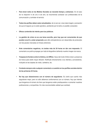 58
•	 Para tener éxito en los Medios Sociales se necesita tiempo y esfuerzos. En el caso
de no disponer ni de uno ni de otro, se recomienda contactar con profesionales de la
comunicación y contratar el servicio.
•	 Todos los perfiles deben estar actualizados, de no ser así, crea mala imagen y sensación
de que el negocio ya no está operativo, perdiendo por lo tanto un posible comprador.
•	 Ofrece contenido de interés para tus públicos.
•	 La gestión de crisis no es una tarea sencilla, pero hay que ser conscientes de que
pueden ocurrir y estar preparado para ello anticipándonos con desarrollos de protocolos
con las pautas marcadas en líneas anteriores.
•	 Ante comentarios negativos, no tardes más de 24 horas en dar una respuesta. El
comentario se podría propagar por toda la blogosfera dañando nuestra imagen de marca.
•	 Traspasa la frontera entre lo Online y lo Offline. Saca del modo Online toda tu presencia
de marca para darle mayor difusión. Notifícalo directamente a tus clientes y proveedores,
inclúyelo en las tarjetas de visita, cartelería, etc.
•	 Contesta siempre ante cualquier comentario o cuestión en tus perfiles sociales dentro
de las primeras 24 horas.
•	 No hay que obsesionarse con el número de seguidores. Es cierto que cuanto más
seguidores mejor, pero no sólo debemos conformarnos con un número, hay que intentar
que tengamos el número de fans que tengamos estén predispuestos a comentar nuestras
publicaciones y compartirlas. Es más recomendable calidad que cantidad.
 