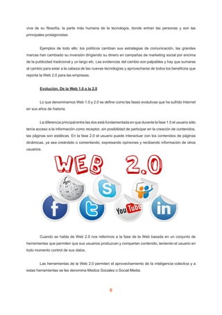 6
viva de su filosofía, la parte más humana de la tecnología, donde entran las personas y son las
principales protagonistas.
	 Ejemplos de todo ello: los políticos cambian sus estrategias de comunicación, las grandes
marcas han cambiado su inversión dirigiendo su dinero en campañas de marketing social por encima
de la publicidad tradicional y un largo etc. Las evidencias del cambio son palpables y hay que sumarse
al cambio para estar a la cabeza de las nuevas tecnologías y aprovecharse de todos los beneficios que
reporta la Web 2.0 para las empresas.
	 Evolución. De la Web 1.0 a la 2.0
	 Lo que denominamos Web 1.0 y 2.0 se define como las fases evolutivas que ha sufrido Internet
en sus años de historia.
	 La diferencia principal entre las dos está fundamentada en que durante la fase 1.0 el usuario sólo
tenía acceso a la información como receptor, sin posibilidad de participar en la creación de contenidos,
las páginas son estáticas. En la fase 2.0 el usuario puede interactuar con los contenidos de páginas
dinámicas, ya sea creándolo o comentando, expresando opiniones y recibiendo información de otros
usuarios.
	 Cuando se habla de Web 2.0 nos referimos a la fase de la Web basada en un conjunto de
herramientas que permiten que sus usuarios produzcan y compartan contenido, teniendo el usuario en
todo momento control de sus datos.
	 Las herramientas de la Web 2.0 permiten el aprovechamiento de la inteligencia colectiva y a
estas herramientas se les denomina Medios Sociales o Social Media.
 