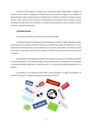 7
	 El término “Social Media” es utilizado como contraste al término “Mass Media” o Medios de
Comunicación de Masas, protagonistas absolutos de la comunicación del siglo XX. Los Medios de
Masa (televisión, radio, prensa) tenían como finalidad formar, informar y entretener al público que tenía
acceso a ellos, siendo el único emisor sin interacciones de sus públicos. Todo lo contrario a lo que
los Medios Sociales traen con su filosofía, un modelo de comunicación en el que diversos usuarios
producen y comparten información.
	 Las Redes Sociales
	 En el centro de la Web 2.0 se encuentran las Redes Sociales.
	 Las Redes Sociales son aplicaciones Web destinadas a construir o reflejar relaciones sociales
entre personas, que permiten compartir información y contenido entre ellas. En realidad son un mero
reflejo de las redes de contactos que se establecen en la vida real y a ese hecho se le debe gran parte
de su éxito, ya que ayuda a las personas a construir y mantener lazos que tienen con las personas de
su entorno.
	 Esta realidad ha sido traspasada también a las empresas, que han visto en los Medios Sociales
y más concretamente, en las Redes Sociales, vías de comunicación e interrelación con sus clientes
y potenciales clientes, basándose en relaciones de tú a tú y acercando la realidad empresarial a sus
públicos.
	 En definitiva, en la innovación está el éxito y para conseguirlo, no basta con adaptarse al
cambio, sino liderarlo y explotar los recursos que nos trae la Web 2.0.
 