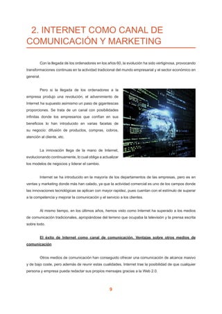 9
2. INTERNET COMO CANAL DE
COMUNICACIÓN Y MARKETING
	 Con la llegada de los ordenadores en los años 60, la evolución ha sido vertiginosa, provocando
transformaciones continuas en la actividad tradicional del mundo empresarial y el sector económico en
general.
	 Pero si la llegada de los ordenadores a la
empresa produjo una revolución, el advenimiento de
Internet ha supuesto asimismo un paso de gigantescas
proporciones. Se trata de un canal con posibilidades
infinitas donde los empresarios que confían en sus
beneficios lo han introducido en varias facetas de
su negocio: difusión de productos, compras, cobros,
atención al cliente, etc.
	 La innovación llega de la mano de Internet,
evolucionando continuamente, lo cual obliga a actualizar
los modelos de negocios y liderar el cambio.
	 Internet se ha introducido en la mayoría de los departamentos de las empresas, pero es en
ventas y marketing donde más han calado, ya que la actividad comercial es uno de los campos donde
las innovaciones tecnológicas se aplican con mayor rapidez, pues cuentan con el estímulo de superar
a la competencia y mejorar la comunicación y el servicio a los clientes.
	 Al mismo tiempo, en los últimos años, hemos visto como Internet ha superado a los medios
de comunicación tradicionales, apropiándose del terreno que ocupaba la televisión y la prensa escrita
sobre todo.
	 El éxito de Internet como canal de comunicación. Ventajas sobre otros medios de
comunicación
	 Otros medios de comunicación han conseguido ofrecer una comunicación de alcance masivo
y de bajo coste, pero además de reunir estas cualidades, Internet trae la posibilidad de que cualquier
persona y empresa pueda redactar sus propios mensajes gracias a la Web 2.0.
 