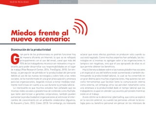 NUEVA REALIDAD PRÁCTICAS EN EL TRABAJO NUEVO PARADIGMA LA ESTRATEGIA COMUNICACIONAL
Miedos frente al
nuevo escenario:
aclarar que estos efectos positivos se producen solo cuando su
uso está regulado. Como muchos expertos han señalado, las tec-
nologías en sí mismas no agregan valor a las organizaciones ni
tampoco son negativas, sino que el uso apropiado de ellas es el
que permite obtener los beneficios.
Hoylaliteraturadebatesobresilasnuevasplataformassociales
y en especial el uso del teléfono están aumentando o también dis-
minuyendo la productividad laboral, lo cual se ha convertido en
un gran dilema para muchas organizaciones. Hay quienes las ven
como herramientas que facilitan tanto la comunicación interna
como externa, sin embargo otros las perciben netamente como
una amenaza a la productividad dado el tiempo laboral que los
trabajadores ocupan en atender sus asuntos personales mientras
están en el trabajo.
A esto último se le denomina cyberloafing, que como se explicó
en la sección anterior, es cuando las personas utilizan la tecno-
logía para su beneficio personal sin pensar en los intereses de
Disminución de la productividad
G
ran parte de los profesionales no podrían funcionar hoy
de manera eficiente sin Internet, lo que se ve reflejado
principalmente con el uso del email, canal que más del
95% de los trabajadores reconoce ser relevante o muy re-
levante para poder desarrollar sus responsabilidades en el lugar
de trabajo (Pew Research Center, 2014; TrenDigital, 2015). Sin em-
bargo, la percepción de pérdida en la productividad del personal
debido al uso de las nuevas tecnologías y sobre todo a las redes
sociales, se ha transformado en una gran preocupación y amenaza
para las organizaciones, llegando incluso a tomar medidas total-
mente restrictivas en cuanto a su uso durante la jornada laboral.
Lo interesante es que muchos estudios han señalado que las
mismas redes sociales o plataformas de contenido como YouTube,
que tanto aterrorizan a gerentes corporativos, también pueden
aumentar la productividad en organizaciones al estimular el inter-
cambio de conocimiento en un ambiente colaborativo (Aguenza,
Al-Kassem y Som, 2012; Coker, 2013). Sin embargo, es relevante
 