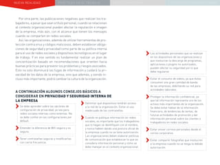 NUEVA REALIDAD PRÁCTICAS EN EL TRABAJO NUEVO PARADIGMA LA ESTRATEGIA COMUNICACIONAL
Por otra parte, las publicaciones negativas que realizan los tra-
bajadores, a pesar que sean a título personal, cuando se relacionan
al contexto organizacional pueden afectar la reputación e imagen
de la empresa, más aún, con el alcance que tienen los mensajes
cuando se comparten en redes sociales.
Así, las organizaciones, además de utilizar herramientas de pro-
tección contra virus y códigos maliciosos, deben establecer obliga-
ciones de seguridad y privacidad como parte de su política interna
para el uso de redes sociales y dispositivos tecnológicos en el lugar
de trabajo. Y en ese sentido es fundamental realizar un plan de
concientización basado en recomendaciones que orienten hacia
buenas prácticas para prevenir los problemas y riesgos asociados.
Esto no solo disminuirá las fugas de información y cuidará la pri-
vacidad de los datos de la empresa, sino que además, y siendo in-
cluso más importante, podrá cambiar la cultura de la organización.
A CONTINUACIÓN ALGUNOS CONSEJOS BÁSICOS A
CONSIDERAR EN PRIVACIDAD Y SEGURIDAD INTERNA DE
LA EMPRESA
››Las actividades personales que se realizan
en los dispositivos de las organizaciones y
que involucran la descarga de programas,
aplicaciones o plugins no autorizados,
pueden afectar su seguridad por lo que
debe regularse.
››Evitar el consumo de videos, ya que éstos
consumen una gran cantidad de banda
de las empresas, debilitando su red para
actividades laborales.
››Proteger la información confidencial, ya
que tal información representa uno de los
activos más importantes de la organización.
Se debe evitar hablar de la información
financiera, de tendencias de ventas, de
futuras actividades de promoción y dar
información personal sobre los clientes o
trabajadores en redes sociales.
››Evitar enviar correos personales desde el
correo corporativo.
››Evitar compartir fotografías que involucren
a la empresa cuando no se tenga la debida
autorización.
››Delimitar qué dispositivos tendrán acceso
a la red de la organización. Evitar el uso
inadecuado de las contraseñas.
››Cuando se publique información en redes
sociales, es importante que los trabajadores
que lo hagan se identifiquen con el nombre,
y nunca hablen dando una postura oficial de
la empresa cuando no se tiene autorización.
Las organizaciones deben elaborar políticas
de comunicación que establezcan lo que se
considera información personal y cómo se
debe manejar en el contexto organizacional.
››Se debe aprender sobre las opciones de
configuración de privacidad, ya sea para
redes sociales internas como externas. No
se debe confiar en las configuraciones por
default.
››Entender la diferencia de Wifi segura y no
segura.
››Tener contraseñas seguras y modificarlas
con cierta frecuencia.
 