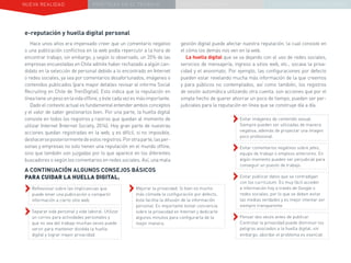 NUEVA REALIDAD PRÁCTICAS EN EL TRABAJO NUEVO PARADIGMA LA ESTRATEGIA COMUNICACIONAL
e-reputación y huella digital personal
Hace unos años era impensado creer que un comentario negativo
o una publicación conflictiva en la web podía repercutir a la hora de
encontrar trabajo, sin embargo, y según lo observado, un 35% de las
empresas encuestadas en Chile admite haber rechazado a algún can-
didato en la selección de personal debido a lo encontrado en Internet
o redes sociales, ya sea por comentarios desafortunados, imágenes o
contenidos publicados (para mayor detalles revisar el informe Social
Recruiting en Chile de TrenDigital). Esto indica que la reputación en
líneatieneunpesoenlavidaoffline,yéstecadavezesmásimportante.
Dado el contexto actual es fundamental entender ambos conceptos
y el valor de saber gestionarlos bien. Por una parte, la huella digital
consiste en todos los registros y rastros que quedan al momento de
utilizar Internet (Internet Society, 2014). Hoy gran parte de nuestras
acciones quedan registradas en la web, y es difícil, si no imposible,
deshacerseposteriormentedeestosregistros.Porotraparte,lasper-
sonas y empresas no solo tienen una reputación en el mundo offine,
sino que también son juzgadas por lo que aparece en los diferentes
buscadores o según los comentarios en redes sociales. Así, una mala
A CONTINUACIÓN ALGUNOS CONSEJOS BÁSICOS
PARA CUIDAR LA HUELLA DIGITAL.
››Reflexionar sobre las implicancias que
puede tener una publicación o compartir
información a cierto sitio web.
››Separar vida personal y vida laboral. Utilizar
un correo para actividades personales y
que no sea del trabajo muchas veces puede
servir para mantener dividida la huella
digital y lograr mayor privacidad.
gestión digital puede afectar nuestra reputación, la cual consiste en
el cómo los demás nos ven en la web.
La huella digital que se va dejando con el uso de redes sociales,
servicios de mensajería, ingreso a sitios web, etc., socava la priva-
cidad y el anonimato. Por ejemplo, las configuraciones por defecto
pueden estar revelando mucha más información de la que creemos
y para públicos no contemplados, así como también, los registros
de sesión automática utilizando otra cuenta, son acciones que por el
simple hecho de querer ahorrar un poco de tiempo, pueden ser per-
judiciales para la reputación en línea que se construye día a día.
››Mejorar la privacidad. Si bien es mucho
más cómoda la configuración por defecto,
ésta facilita la difusión de la información
personal. Es importante tomar conciencia
sobre la privacidad en Internet y dedicarle
algunos minutos para configurarla de la
mejor manera.
››Evitar imágenes de contenido sexual.
Siempre pueden ser utilizadas de manera
negativa, además de proyectar una imagen
poco profesional.
››Evitar comentarios negativos sobre jefes,
equipo de trabajo o empleos anteriores. En
algún momento pueden ser perjudicial para
conseguir un puesto de trabajo.
››Evitar publicar datos que se contradigan
con los currículum. Es muy fácil acceder
a información hoy a través de Google o
redes sociales, por lo que se deben evitar
las medias verdades y es mejor intentar ser
siempre transparente.
››Pensar dos veces antes de publicar.
Controlar la privacidad puede disminuir los
peligros asociados a la huella digital, sin
embargo, abordar el problema es esencial.
 