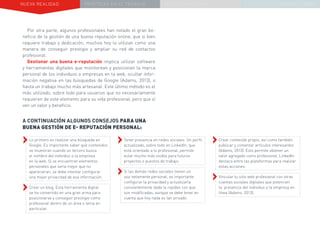 NUEVA REALIDAD PRÁCTICAS EN EL TRABAJO NUEVO PARADIGMA LA ESTRATEGIA COMUNICACIONAL
A CONTINUACIÓN ALGUNOS CONSEJOS PARA UNA
BUENA GESTIÓN DE E- REPUTACIÓN PERSONAL:
››Lo primero es realizar una búsqueda en
Google. Es importante saber qué contenidos
se muestran cuando un tercero busca
el nombre del individuo o la empresa
en la web. Si se encuentran elementos
personales que sería mejor que no
aparecieran, se debe intentar configurar
una mejor privacidad de esa información.
››Crear un blog. Esta herramienta digital
se ha convertido en una gran arma para
posicionarse y conseguir prestigio como
profesional dentro de un área o tema en
particular.
Por otra parte, algunos profesionales han notado el gran be-
neficio de la gestión de una buena reputación online, que si bien
requiere trabajo y dedicación, muchos hoy lo utilizan como una
manera de conseguir prestigio y ampliar su red de contactos
profesional.
Gestionar una buena e-reputación implica utilizar software
y herramientas digitales que monitorean y posicionan la marca
personal de los individuos o empresas en la web, ocultar infor-
mación negativa en las búsquedas de Google (Adams, 2013), o
hasta un trabajo mucho más artesanal. Este último método es el
más utilizado, sobre todo para usuarios que no necesariamente
requieren de este elemento para su vida profesional, pero que sí
ven un valor y beneficio.
››Tener presencia en redes sociales. Un perfil
actualizado, sobre todo en LinkedIn, que
está orientado a lo profesional, permite
estar mucho más visible para futuros
proyectos o puestos de trabajo.
››Si las demás redes sociales tienen un
uso netamente personal, es importante
configurar la privacidad y actualizarla
constantemente dada la rapidez con que
son modificadas, aunque se debe tener en
cuenta que hoy nada es tan privado.
››Crear contenido propio, así como también
publicar y comentar artículos interesantes
(Adams, 2013). Esto permite obtener un
valor agregado como profesional. LinkedIn
destaca entre las plataformas para realizar
estas acciones.
››Vincular tu sitio web profesional con otras
cuentas sociales digitales que potencien
la presencia del individuo o la empresa en
línea (Adams, 2013).
 