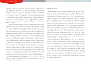 NUEVA REALIDAD PRÁCTICAS EN EL TRABAJO NUEVO PARADIGMA LA ESTRATEGIA COMUNICACIONAL
ejemplo, son cada vez más las organizaciones en que se trabaja
por proyectos y objetivos, y no necesariamente por la presencia
de los profesionales en la oficina (Bustillo, 2015). Y la tecnología,
en ese sentido, es parte fundamental de estas nuevas tendencias.
Y aunque en Chile aún parece difícil visualizar este cambio, dado
la mentalidad que en muchas organizaciones aún se tiene de tra-
bajar de sol a sol, la literatura indica que gran parte de las em-
presas acabarán, tarde o temprano, adaptándose a este proceso
(Moreno, 2016).
Lasproyeccionesindicanquetantolasempresascomolostra-
bajadores estarán obligados a entender la necesidad de adoptar
un nuevo comportamiento hacia las tecnologías. Y a medida
que se incorporen nuevos medios, los trabajadores también de-
berán aprender a distinguir el canal más indicado para los tipos
de mensajes en función de los objetivos que se presenten, tanto
para el beneficio propio como para el de las organizaciones.
Porque si de algo hay un consenso prácticamente generalizado,
es que las tecnologías se han transformado en algo indispen-
sable para aumentar la eficiencia en el trabajo, flexibilizar los
procesos organizacionales, aumentar la satisfacción del traba-
jador y reducir también las complejidades de la comunicación
organizacional. Según la Organización para la Cooperación y el
Desarrollo Económico (OCDE), al analizar la utilización de In-
ternet y de las TICs, más allá de la simple conectividad y la pre-
sencia en Internet, se comprueba que la explotación de estas
nuevas tecnologías en los procesos empresariales, presenta un
gran potencial, y las organizaciones que se adapten tendrán una
clara ventaja en el mercado (Awolusi, 2012; OCDE, 2015).Sin em-
bargo, estos procesos deben ir acompañados de un cambio en
la cultura organizacional.
A modo de cierre…
Este capítulo resumió los principales miedos de las organi-
zaciones frente al nuevo escenario tecnológico. Es importante
recalar que para revertir este temor, es esencial encontrar y en-
tender el valor que puedan tener las TICs para cada organización.
Sabemos que las TICs hoy están reduciendo muchos costos en
las empresas, pero también son vistas con cierto escepticismo en
términos de productividad y la eficiencia. Diversos estudios han
indicado que el número de interacciones necesarias para lograr
la realización de una actividad en las organizaciones han aumen-
tado, ya que el 60% de los empleados ahora debe consultar con al
menos 10 colegas cada día sólo para realizar su trabajo, mientras
que el 30% debe involucrar a 20 o más (Mankins, 2016). ¿El resul-
tado? Las compañías toman más tiempo para hacer las cosas.
Sin embargo, por otra parte, es evidente que las buenas prácticas
promueven la eficiencia comunicacional, y por consecuencia, ge-
neran beneficios a las organizaciones.
Como se mencionó anteriormente, el foco de las políticas,
normas o protocolos de acción no debería orientarse a controlar,
vigilar y/o necesariamente limitar el uso de la tecnología, sino más
bien en direccionarlo y orientarlo. Una prohibición total no sería
la solución si entendemos que la comunicación mediada por la
tecnología es un hábito más de la dinámica social. Educar digital-
mente a la organización puede ayudar a minimizar los problemas
e incluso potenciar el desarrollo organizacional, haciendo más
efectiva la colaboración entre trabajadores, fortaleciendo la co-
municación interna, las relaciones laborales e incluso la calidad
de vida de las personas.
 