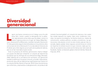 NUEVA REALIDAD PRÁCTICAS EN EL TRABAJO NUEVO PARADIGMA LA ESTRATEGIA COMUNICACIONAL
Diversidad
generacional
contexto (nacional-global) y el conjunto de vivencias a las cuales
han estado expuesto los sujetos, tales como: tendencias cultu-
rales, los avances tecnológicos, los hechos históricos, medios de
comunicación, cambios políticos, sociales y económicos. Las ge-
neraciones más jóvenes, al vivir en este mundo cada vez más co-
nectado, digital y global, tienen algunas características en común
sin importar el contexto local en el que crecieron, dado que mu-
chas de sus experiencias y vivencias formativas han sido través de
Facebook, Twitter, la televisión global e Internet (Zemke, Raines &
Filipczak, 2013).
L
ograr una buena convivencia en el trabajo nunca ha sido
tarea fácil, menos cuando la demografía de la pobla-
ción laboralmente activa indica que hoy deben convivir al
menos 3 generaciones en el lugar de trabajo (Baby Boo-
mers, Generación X y Millennials o también llamados Generación
Y). Este panorama seguirá diversificándose en los próximos años
con la inserción de la Generación Z a la vida laboral (menores de
21 años), que si bien algunos ya son parte de la población laboral,
aún no se han insertado en gran escala.
Estar en presencia de distintas generaciones implica trabajar
con grupos de edad que comparten un conjunto de experiencias
formativas que los distingue de sus antecesores (Ogg y Bonvalet,
2006). Además de la coincidencia de nacimiento, una generación
también se define por los gustos comunes, actitudes, expectativas,
puntos de vista y de las experiencias significativas que vivieron en
su conjunto (Zemke, Raines y Filipczak, 2013). Estas características
que conforman, y representan a cada generación, son producto del
 