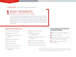 NUEVA REALIDAD PRÁCTICAS EN EL TRABAJO NUEVO PARADIGMA LA ESTRATEGIA COMUNICACIONAL
Las 3 generaciones1
confrontadas en el lugar de trabajo hoy son:
Algunos rasgos y puntos de vista:
•	Tienden a ser optimistas.
•	Orientados al servicio.
•	Dispuestos a hacer un esfuerzo
adicional.
•	Bueno en las relaciones.
•	Son egocéntricos.
•	Quieren complacer.
•	Incómodo con los conflictos.
•	Reticentes a ir contra sus
compañeros.
1BABY BOOMERS
(nacidos entre los años 1943 – 1960):
Son inmigrantes a una sociedad basada en la tecnología. Vieron la creación
de la televisión, así como la llegada del hombre a la luna. El trabajo es lo más
importante, los Boomers han sido caracterizados como personas que creen
que el trabajo duro y el sacrificio son el precio a pagar por el éxito (Tolbize,
2008). Además, no son muy adeptos a los cambios y tienen un alto respeto por
la autoridad.
PARA CONSEGUIR LO MEJOR DE
LOS BABY BOOMERS:
››Reconocer su valor para la organización.
››Honrar su experiencia.
››Evidenciar los beneficios de la tecnología
para los usuarios y la organización.
››Entregarles el rol como mentores /
entrenadores.
•	Reticentes a los cambios.
•	Defensivos frente a la
retroalimentación.
•	Juzgan a los que ven las cosas
diferentes.
•	Gran respeto a la autoridad.
•	Buscan seguridad y estabilidad.
•	Resistencia al uso de tecnologías.
1. Los rangos de edades y características de cada generación están basadas, mayorita-
riamente, en el libro “Generations at Work: Managing the Clash of Boomers, Gen Xers,
and Gen Yers in the Workplace” (Zemke, Raines y Filipczak, 2013).
 