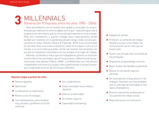 NUEVA REALIDAD PRÁCTICAS EN EL TRABAJO NUEVO PARADIGMA LA ESTRATEGIA COMUNICACIONAL
Algunos rasgos y puntos de vista:
•	Nativos digitales.
•	Optimistas.
•	La educación es importante.
•	Adictos a las tecnologías.
•	Son individualistas, pero también
muy sociales y prefieren la acción
colectiva.
MILLENNIALS
(Generación Y) (nacidos entre los años 1980 - 2004):
Ellos aprendieron a ver el mundo como global y conectado. Es un pro-
fesional que habita en el entorno digital, por lo que “nada distingue más a
la generación del milenio que su inmersión permanente en la tecnología.
Ellos son innovadores, y quieren trabajar para organizaciones donde
puedan ser creativos con la ayuda de podcasts, blogs, redes social y apli-
caciones en línea” (Zemke, Raines & Filipczak, 2013). Esta conectividad
les permite tener una nueva orientación, tanto en el espacio como en el
tiempo, y es recurrente que pidan utilizar las mismas herramientas con
las que se mantienen conectados con sus amigos en el lugar de trabajo.
Además, la literatura indica que los trabajadores jóvenes se focalizan
mucho más en los resultados, que en los procesos, a diferencia de las ge-
neraciones más adultas (Tolbize, 2008). Los Millennials son más felices
completando una tarea a su propio ritmo y gestionando su propio tiempo,
que cumpliendo horarios de oficina poco flexibles.
3
•	Son colaborativos.
•	Están orientados hacia metas y
objetivos.
•	Valoran la diversidad.
•	Se sienten seguros.
•	Capacidad multitasking.
•	Adeptos al cambio.
•	Prefieren un ambiente de trabajo
flexible y acceso a los medios de
comunicación social, más que un
salario alto.
•	Tienen una mirada más horizontal de
las jerarquías.
•	Dispuestos al aprendizaje continuo.
•	Bajos niveles de fidelidad corporativa.
•	Buscan la conciliación laboral y
personal.
•	No se proyectan a largo plazo en los
trabajos, más bien, es muy probable
que su vida laboral esté ligada a múl-
tiples empleadores.
•	Buscan crecimiento profesional en
sus puestos de trabajo actual.
•	Baja tolerancia a la frustración.
 