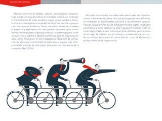 NUEVA REALIDAD PRÁCTICAS EN EL TRABAJO NUEVO PARADIGMA LA ESTRATEGIA COMUNICACIONAL
Manejar este mix de edades, valores, perspectivas y expecta-
tivas puede ser muy dificultoso en el ámbito laboral, sin embargo,
el conocimiento de estos posibles rasgos puede ayudar a trans-
formar esta multigeneracionalidad en un activo para la organiza-
ción, más que un problema. Tener una visión donde se considere
el potencial y experiencia de cada generación como pieza funda-
mental del engranaje organizacional es fundamental para crear
un buen clima laboral y obtener beneficios para la organización,
tales como: motivación en los trabajadores, reducción de la rota-
ción de personal, incrementar la experiencia, equipo más com-
prometido, además de una mayor alineación con los valores de la
compañía (Veri, 2016).
No todos los métodos son adecuados para todas las organiza-
ciones. Cada empresa tiene una cultura organizacional diferente,
sin embargo, es fundamental alinearla a las diferentes caracte-
rísticas y aspiraciones de los trabajadores para lograr una buena
convivencia y clima laboral. La auto regulación muchas veces no
es la mejor práctica para cohesionar a las distintas generaciones
en el lugar de trabajo, por el contrario, pueden derivar en con-
flictos nocivos tanto para el clima laboral, como la eficiencia y
productividad de la organización.
 