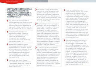 NUEVA REALIDAD PRÁCTICAS EN EL TRABAJO NUEVO PARADIGMA LA ESTRATEGIA COMUNICACIONAL
A CONTINUACIÓN SE MENCIONAN
ALGUNAS SUGERENCIAS QUE
PUEDEN AYUDAR A RESOLVER EL
PROBLEMA DE LAS DIFERENCIAS
GENERACIONALES.
››Para gestionar de manera eficiente la
convivencia generacional, es imprescindible,
en primer lugar, conocer la composición
generacional de la fuerza de trabajo en la
organización y utilizar esta información para
guiar las estrategias de recursos humanos.
››Gestionar y potenciar las prácticas
que permiten conseguir lo mejor de
cada generación, según corresponda:
supervisión, retroalimentación,
entrenamiento para necesidades
específicas, reconocimiento, flexibilidad,
experiencia tecnológica, etc.
››Mantener a los trabajadores jóvenes
motivados y productivos, e indicarles dónde
se emplean mejor sus esfuerzos. También
se recomienda escuchar sus ideas. Muchos
autores ha demostrado que la próxima
gran cosa para una organización puede
provenir de algún medio social o de un
joven veinteañero del equipo de trabajo
(Rasmussen, 2015).
››Incentivar el desarrollo profesional y
laboral. Además, ofrecer entrenamientos
y oportunidades de liderazgo. Este tipo de
actividades puede ayudar a fomentar la
retención del personal.
››Con respecto a la toma de decisiones y
resolución de problemas, algunas veces
las diferencias de opiniones enriquecen
el abanico de posibilidades y potencian el
trabajo más colaborativo. Además, la visión
de las minorías en las organizaciones puede
estimular la consideración de alternativas
en los equipos de trabajo.
››Respetar a las personas mayores por su
experiencia, pero también debe existir un
respeto hacia los más jóvenes, al menos
por su talento o contribución. Si bien
la concepción de respeto difiere entre
mayores y menores, los trabajadores de
mayor edad quieren dar su opinión dado
el peso de su experiencia, mientras que
los trabajadores más jóvenes quieren ser
escuchados “con atención” a lo que tienen
que decir. Es esencial generar un equilibrio
entre las partes para rescatar lo mejor de
cada generación y contribuir a una buena
convivencia en el lugar de trabajo.
››La comunicación efectiva es vital para
que los trabajadores se puedan realizar,
independiente de la generación. Por
ejemplo, todos los trabajadores deben saber
lo que se espera de ellos, y todos deberían
recibir información sobre la forma en que
están cumpliendo con las expectativas.
No obstante, es fundamental que las
generaciones mayores comprendan las
potencialidades y beneficios del uso de la
tecnología en el lugar de trabajo, y se vayan
adaptando a estos cambios.
››Una de las medidas útiles, indica
Angeline (2010), es tener un programa de
sensibilización para educar a todos los
trabajadores (independientemente de su
trabajo) sobre las características únicas de
cada grupo generacional. Estas campañas
de formación permitiría a los empleados
y gerentes tener una mejor idea de la
variedad de expectativas de los diferentes
grupos generacionales, y así empatizar de
mejor manera. Los autores Zemke, Raines
& Filipczak (2013), dirán que tener una
estrategia de comunicación que permita a
las personas conocer los diferentes puntos
de vista logra disminuir los prejuicios que
surgen en el ambiente sobre las actitudes y
el comportamiento de los miembros de las
diferentes generaciones.
››Organizar programas de tutorías con el
objetivo de sacar el máximo provecho
del conocimiento y experiencia de cada
generación. Dichos programas mejorarían
la moral de los Boomers, y al mismo tiempo
permitiría a los más jóvenes apreciar y
respetar los talentos y sabiduría de sus
mayores. A cambio, los trabajadores de
la Generación X y la Generación Y, pueden
ayudar a sus colegas Boomers a resolver
problemas de trabajo relacionados con
la tecnología. Esta reciprocidad ayudaría
a fortalecer el vínculo, la confianza, la
cohesión y el respeto que los individuos de
diversas generaciones tienen del otro en el
lugar de trabajo (Angeline, 2010).
 