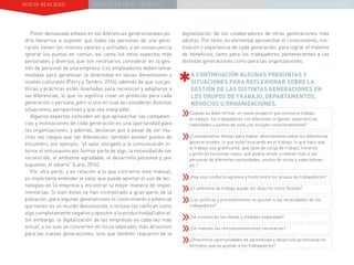 NUEVA REALIDAD PRÁCTICAS EN EL TRABAJO NUEVO PARADIGMA LA ESTRATEGIA COMUNICACIONAL
Poner demasiado énfasis en las diferencias generacionales po-
dría llevarnos a suponer que todas las personas de una gene-
ración tienen los mismos valores y actitudes, y en consecuencia
ignorar los puntos en común, así como los otros aspectos más
personales y diversos que son necesarios considerar en la ges-
tión de personal de una empresa. Los empleadores deben tomar
medidas para garantizar la diversidad en varias dimensiones y
niveles culturales (Parry y Tamkin, 2016), además de que sus po-
líticas y prácticas estén diseñadas para reconocer y adaptarse a
las diferencias, lo que no significa crear un protocolo para cada
generación o persona, pero sí uno en cual se consideren distintas
situaciones, perspectivas y que sea integrador.
Algunos expertos coinciden en que aprovechar las competen-
cias y motivaciones de cada generación es una oportunidad para
las organizaciones, y además, destacan que a pesar de ser mu-
chos los rasgos que las diferencian, también existen puntos de
encuentro, por ejemplo, “el valor otorgado a la comunicación in-
terna, el entusiasmo por formar parte de algo, la necesidad de ser
reconocido, el ambiente agradable, el desarrollo personal y, por
supuesto, el salario” (Lara, 2016).
Por otra parte, y en relación a lo que concierne este manual,
es importante entender el valor que puede aportar el uso de tec-
nologías en la empresa y encontrar la mejor manera de imple-
mentarlas. Si bien éstas se han incorporado a gran parte de la
población, para algunas generaciones el conocimiento y potencial
que tienen es un mundo desconocido, e incluso las califican como
algo completamente negativo y opositor a la productividad laboral.
Sin embargo, la digitalización de las empresas es cada vez más
actual, y no solo se convierten en focos laborales más atractivos
para las nuevas generaciones, sino que también requieren de la
digitalización de los colaboradores de otras generaciones más
adultas. Por tanto, es elemental aprovechar el conocimiento, mo-
tivación y experiencia de cada generación, para lograr el máximo
de beneficios, tanto para los trabajadores pertenecientes a las
distintas generaciones como para las organizaciones.
A CONTINUACIÓN ALGUNAS PREGUNTAS Y
SITUACIONES PARA REFLEXIONAR SOBRE LA
GESTIÓN DE LAS DISTINTAS GENERACIONES EN
LOS GRUPOS DE TRABAJO, DEPARTAMENTOS,
NEGOCIOS U ORGANIZACIONES.
»»Cuando se debe formar un nuevo proyecto que involucre trabajo
en equipo, los trabajadores con diferentes orígenes, experiencias,
habilidades y puntos de vista ¿se incluyen conscientemente?
»»¿Consideramos tiempo para hablar abiertamente sobre las diferencias
generacionales: lo que están buscando en el trabajo, lo que hace que
el trabajo sea gratificante, qué tipos de carga de trabajo, horarios
y políticas funcionan mejor, qué podría atraer y retener más a las
personas de diferentes necesidades, puntos de vistas y expectativas,
etc.?
»»¿Hay una conducta agresiva y hostil entre los grupos de trabajadores?
»»¿El ambiente de trabajo puede ser descrito como flexible?
»»¿Las políticas y procedimientos se ajustan a las necesidades de los
trabajadores?
»»¿Se comunican las metas y medidas esperadas?
»»¿Se realizan las retroalimentaciones necesarias?
»»¿Ofrecemos oportunidades de aprendizaje y desarrollo profesional en
formatos que se ajustan a los trabajadores?
 